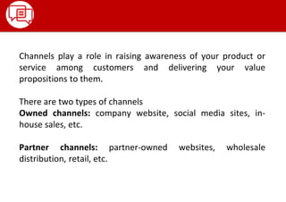 Channels play a role in raising awareness of your product or
service among customers and delivering your value
propositions to them.
There are two types of channels
Owned channels: company website, social media sites, in-
house sales, etc.
Partner channels: partner-owned websites, wholesale
distribution, retail, etc.
 