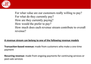 A revenue stream can belong to one of the following revenue models
Transaction-based revenue: made from customers who make a one-time
payment
Recurring revenue: made from ongoing payments for continuing services or
post-sale services
For what value are our customers really willing to pay?
For what do they currently pay?
How are they currently paying?
How would the prefer to pay?
How much does each revenue stream contribute to overall
revenue?
 