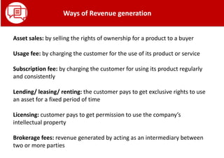 Asset sales: by selling the rights of ownership for a product to a buyer
Usage fee: by charging the customer for the use of its product or service
Subscription fee: by charging the customer for using its product regularly
and consistently
Lending/ leasing/ renting: the customer pays to get exclusive rights to use
an asset for a fixed period of time
Licensing: customer pays to get permission to use the company’s
intellectual property
Brokerage fees: revenue generated by acting as an intermediary between
two or more parties
Ways of Revenue generation
 