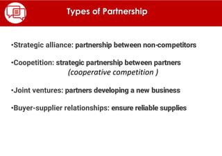 •Strategic alliance: partnership between non-competitors
•Coopetition: strategic partnership between partners
(cooperative competition )
•Joint ventures: partners developing a new business
•Buyer-supplier relationships: ensure reliable supplies
Types of Partnership
 