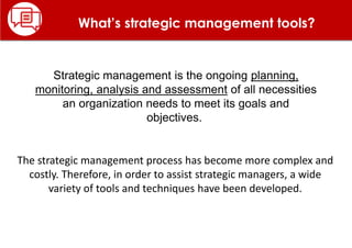What’s strategic management tools?
Strategic management is the ongoing planning,
monitoring, analysis and assessment of all necessities
an organization needs to meet its goals and
objectives.
The strategic management process has become more complex and
costly. Therefore, in order to assist strategic managers, a wide
variety of tools and techniques have been developed.
 