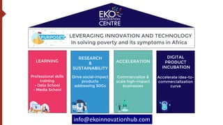 LEVERAGING INNOVATION AND TECHNOLOGY
In solving poverty and its symptoms in Africa
RESEARCH
&
SUSTAINABILITY
LEARNING
DIGITAL
PRODUCT
INCUBATION
ACCELERATION
info@ekoinnovationhub.com
PURPOSE
Professional skills
training
- Data School
- Media School
Commercialize &
scale high-impact
businesses
Drive social-impact
products
addressing SDGs
Accelerate idea-to-
commercialization
curve
 