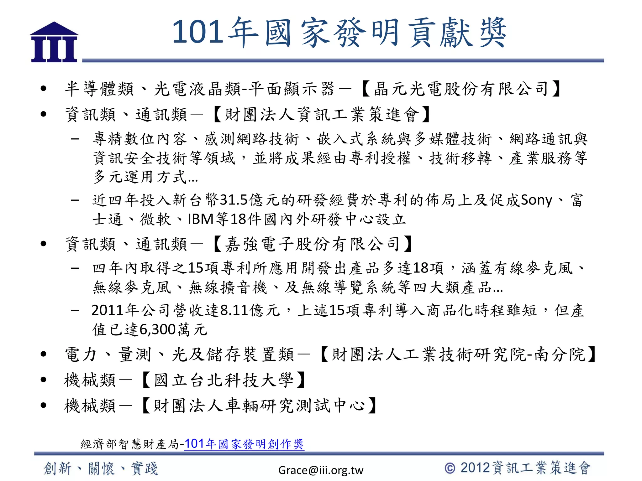 101年國家發明貢獻獎
• 半導體類、光電液晶類-平面顯示器－【晶元光電股份有限公司】
• 資訊類、通訊類－【財團法人資訊工業策進會】
– 專精數位內容、感測網路技術、嵌入式系統與多媒體技術、網路通訊與
資訊安全技術等領域，並將成果經由專利授權、技術移轉、產業服務等
多元運用方式…
– 近四年投入新台幣31.5億元的研發經費於專利的佈局上及促成Sony、富
士通、微軟、IBM等18件國內外研發中心設立
• 資訊類、通訊類－【嘉強電子股份有限公司】
– 四年內取得之15項專利所應用開發出產品多達18項，涵蓋有線麥克風、
無線麥克風、無線擴音機、及無線導覽系統等四大類產品…
– 2011年公司營收達8.11億元，上述15項專利導入商品化時程雖短，但產
值已達6,300萬元
• 電力、量測、光及儲存裝置類－【財團法人工業技術研究院-南分院】
• 機械類－【國立台北科技大學】
• 機械類－【財團法人車輛研究測試中心】
經濟部智慧財產局-101年國家發明創作獎
Grace@iii.org.tw
 