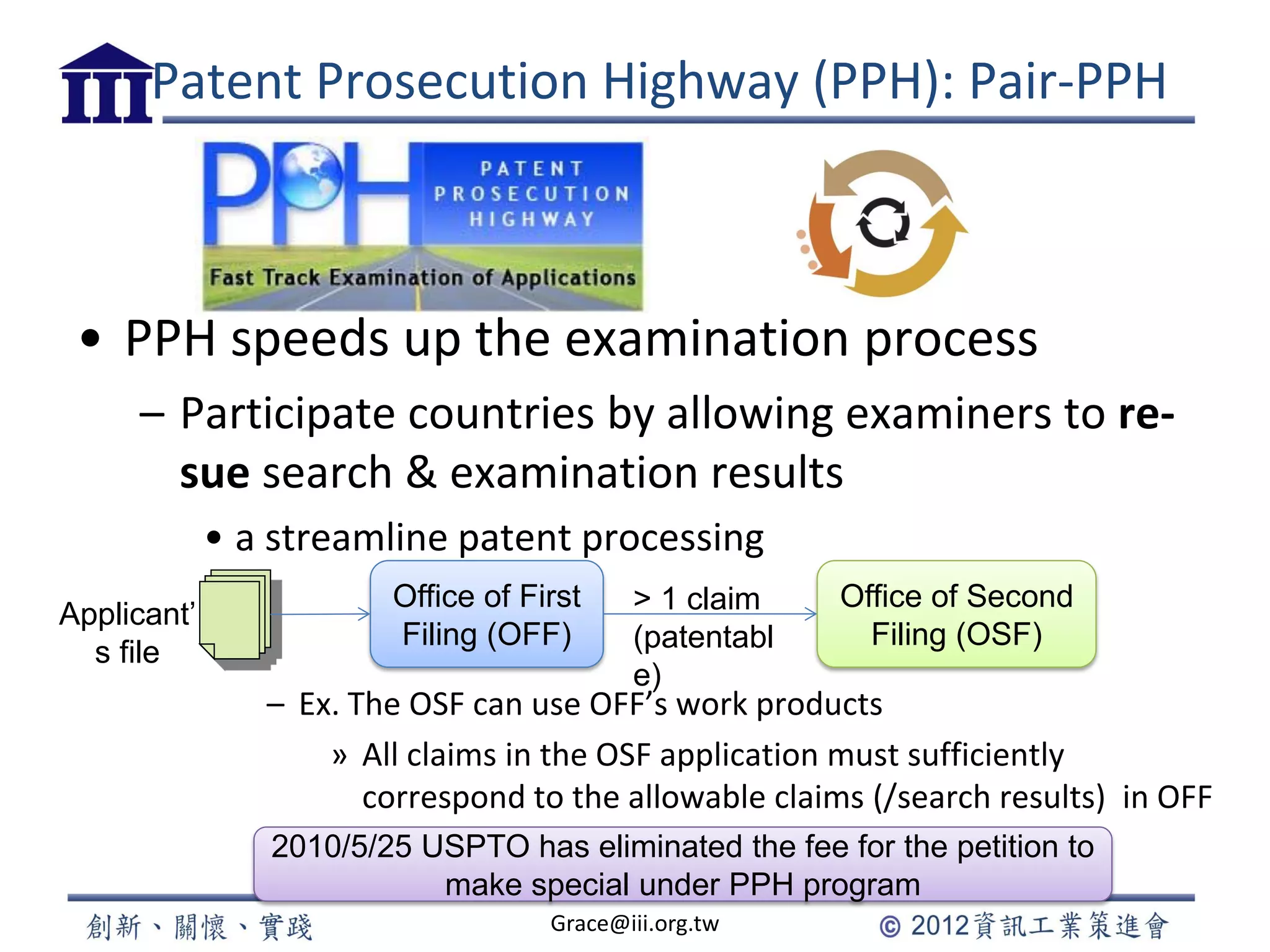 Patent Prosecution Highway (PPH): Pair-PPH
• PPH speeds up the examination process
– Participate countries by allowing examiners to re-
sue search & examination results
• a streamline patent processing
– Ex. The OSF can use OFF’s work products
» All claims in the OSF application must sufficiently
correspond to the allowable claims (/search results) in OFF
Grace@iii.org.tw
Applicant’
s file
Office of First
Filing (OFF)
Office of Second
Filing (OSF)
> 1 claim
(patentabl
e)
2010/5/25 USPTO has eliminated the fee for the petition to
make special under PPH program
 
