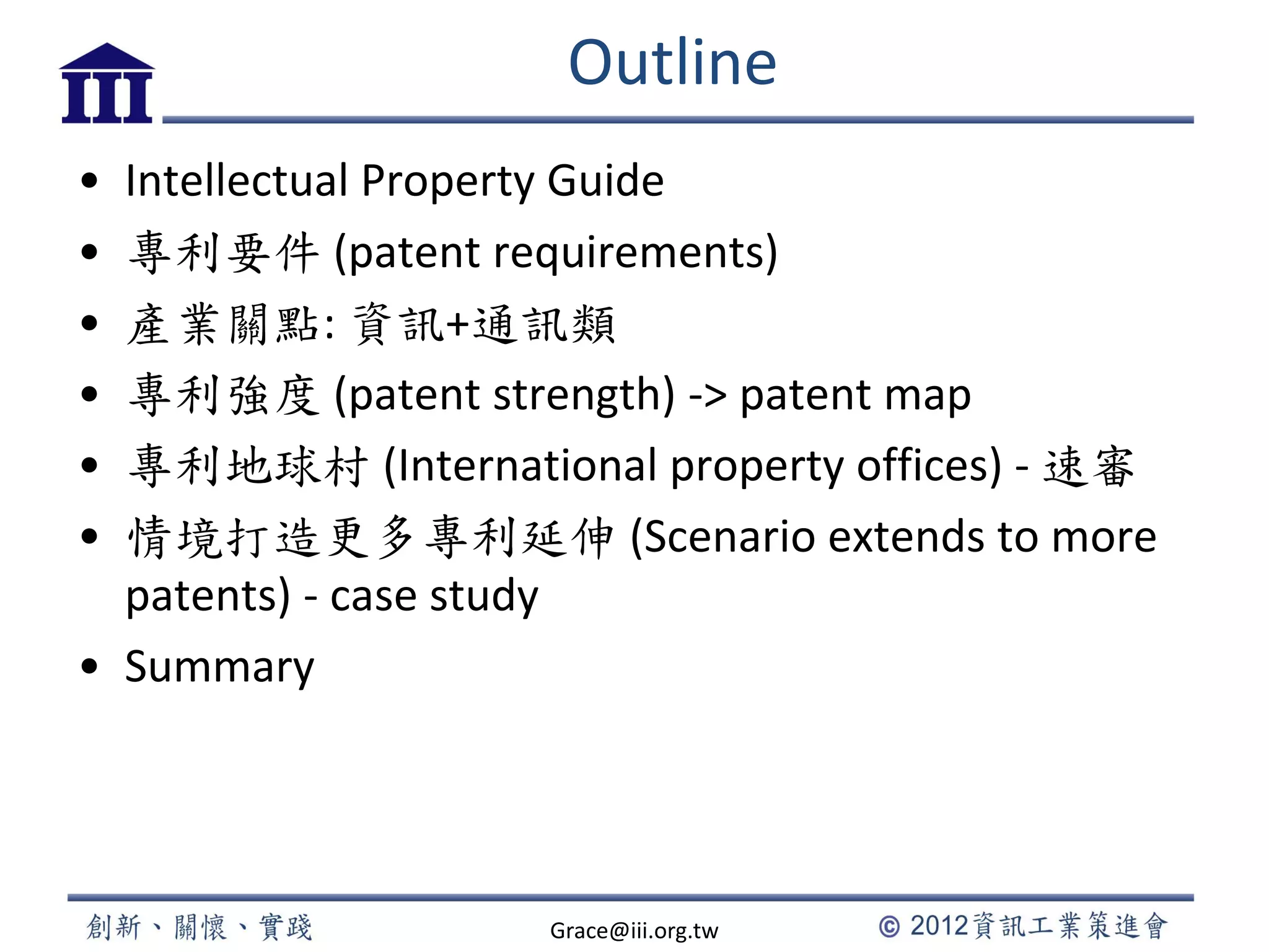 Outline
• Intellectual Property Guide
• 專利要件 (patent requirements)
• 產業關點: 資訊+通訊類
• 專利強度 (patent strength) -> patent map
• 專利地球村 (International property offices) - 速審
• 情境打造更多專利延伸 (Scenario extends to more
patents) - case study
• Summary
Grace@iii.org.tw
 