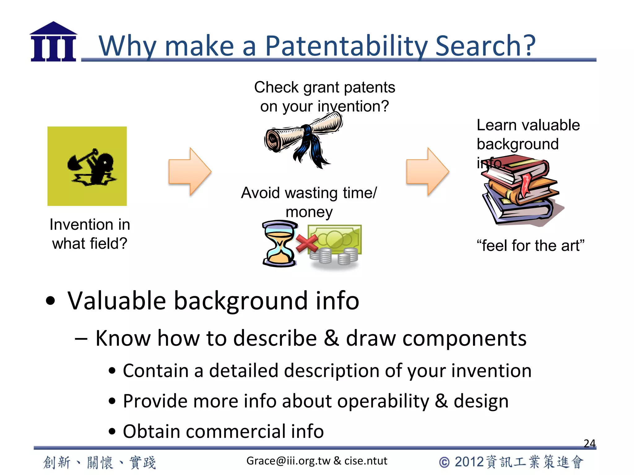 Why make a Patentability Search?
• Valuable background info
– Know how to describe & draw components
• Contain a detailed description of your invention
• Provide more info about operability & design
• Obtain commercial info 24
Grace@iii.org.tw & cise.ntut
Check grant patents
on your invention?
Avoid wasting time/
money
Learn valuable
background
info.
“feel for the art”
Invention in
what field?
 