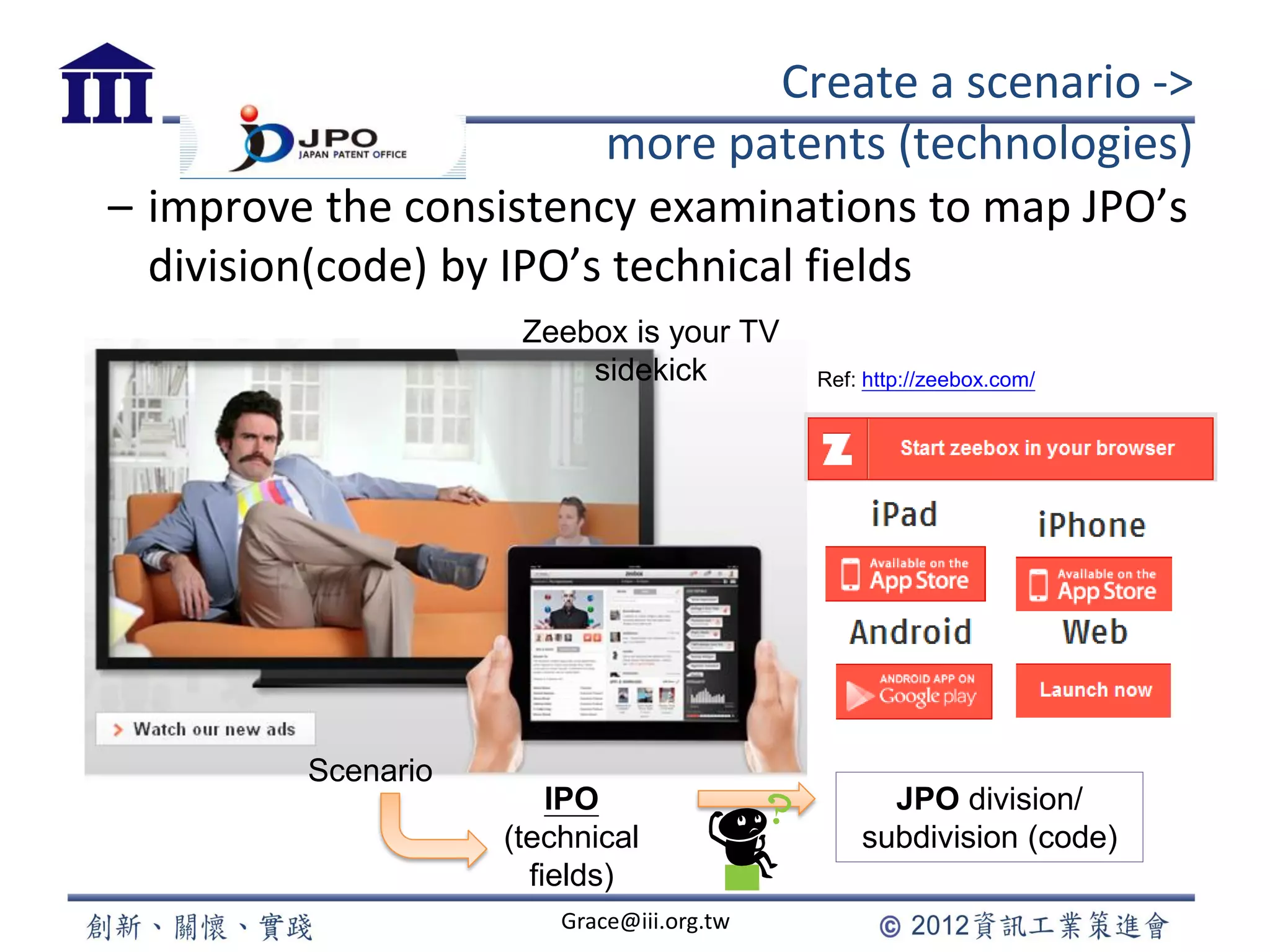 Create a scenario ->
more patents (technologies)
– improve the consistency examinations to map JPO’s
division(code) by IPO’s technical fields
Grace@iii.org.tw
JPO division/
subdivision (code)
IPO
(technical
fields)
Zeebox is your TV
sidekick Ref: http://zeebox.com/
Scenario
 