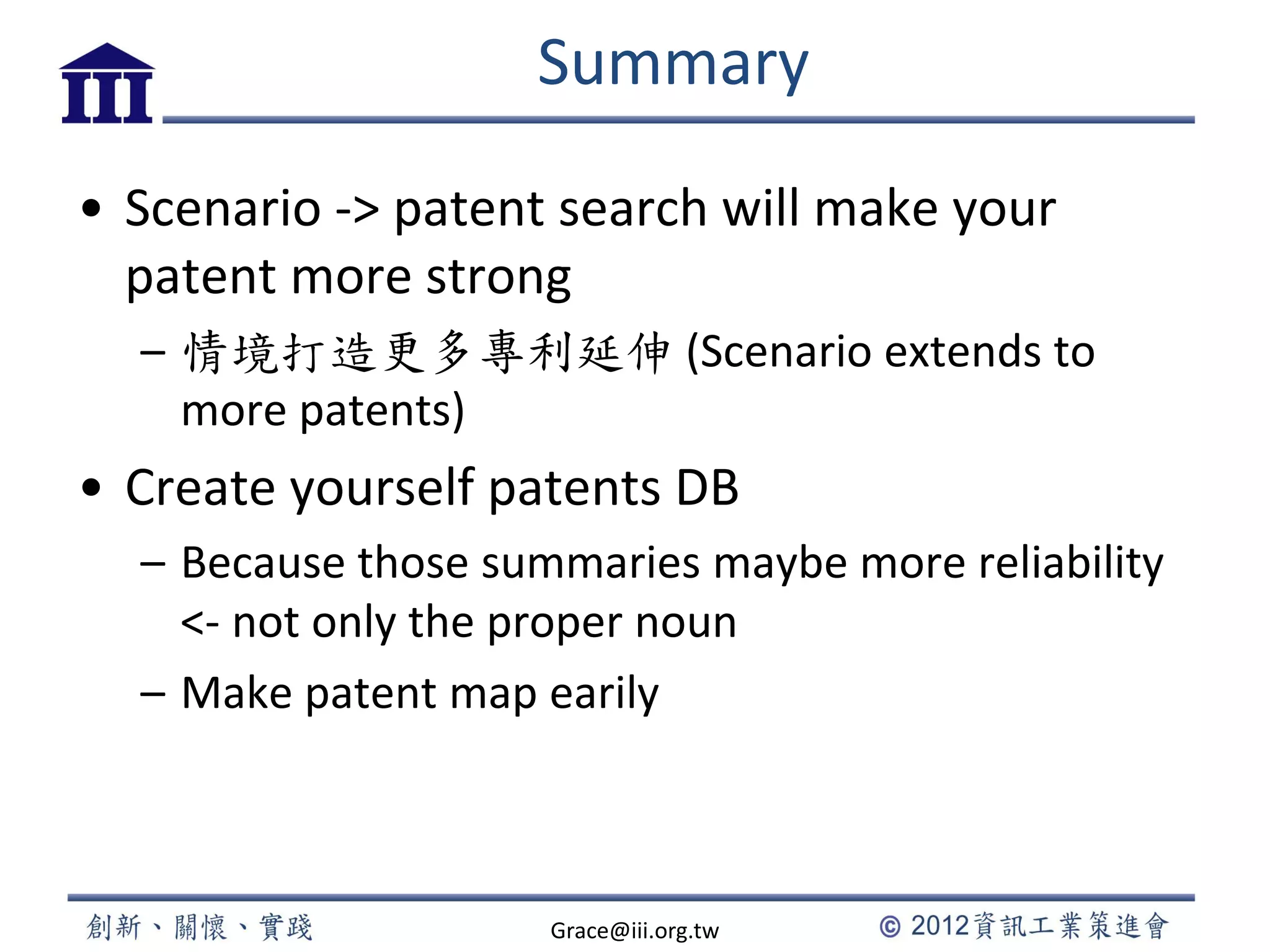 Summary
• Scenario -> patent search will make your
patent more strong
– 情境打造更多專利延伸 (Scenario extends to
more patents)
• Create yourself patents DB
– Because those summaries maybe more reliability
<- not only the proper noun
– Make patent map earily
Grace@iii.org.tw
 