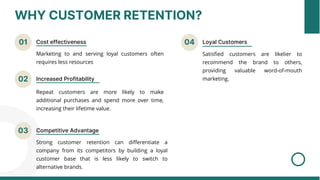 WHY CUSTOMER RETENTION?
01 Cost effectiveness
02 Increased Profitability
04 Loyal Customers
Marketing to and serving loyal customers often
requires less resources
Repeat customers are more likely to make
additional purchases and spend more over time,
increasing their lifetime value.
Satisfied customers are likelier to
recommend the brand to others,
providing valuable word-of-mouth
marketing.
03 Competitive Advantage
Strong customer retention can differentiate a
company from its competitors by building a loyal
customer base that is less likely to switch to
alternative brands.
 