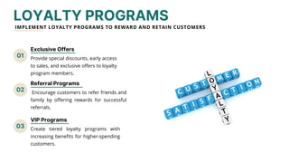 01
02
03
VIP Programs
LOYALTY PROGRAMS
IMPLEMENT LOYALTY PROGRAMS TO REWARD AND RETAIN CUSTOMERS
Exclusive Offers
Provide special discounts, early access
to sales, and exclusive offers to loyalty
program members.
Referral Programs
Encourage customers to refer friends and
family by offering rewards for successful
referrals.
Create tiered loyalty programs with
increasing benefits for higher-spending
customers.
 