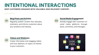 01 03
02
INTENTIONAL INTERACTIONS
KEEP CUSTOMERS ENGAGED WITH VALUABLE AND RELEVANT CONTENT.
Blog Posts and Articles
Regularly publish content that educates,
entertains, and informs customers about
your products and industry.
Social Media Engagement
Actively engage with customers on
social media platforms through
posts, comments, and messages.
Videos and Webinars
Create informative and engaging videos
and host webinars on topics of interest
to your customers.
 