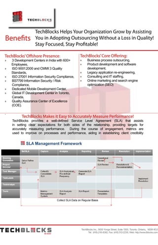 Benefits
TechBlocks Helps Your Organization Grow by Assisting
You in Adopting Outsourcing Without a Loss in Quality!
Stay Focused, Stay Profitable!
TechBlocks’Offshore Presence:
»» 3 Development Centers in India with 600+		
Employees,
»» ISO 9001:2000 and CMMI 3 Quality 			
Standards,
»» ISO 27001 Information Security Compliance,
»» BS7799 Information Security / Risk 				
	Compliance,
»» Dedicated Mobile Development Center,
»» Global IT Development Center in Toronto, 		
	Canada,
»» Quality Assurance Center of Excellence 			
	(COE).
.
TechBlocks Inc., 5650 Yonge Street, Suite 1500, Toronto, Ontario, M2M 4G3
Tel: (416) 218-8382, Fax: (416) 512-2230, Web: http://www.tblocks.com
TechBlocks’Core Offering:
»» Business process outsourcing,
»» Product development and software 				
	development,
»» Legacy application re-engineering,
»» Consulting and IT staffing,
»» Online marketing and search engine 			
	 optimization (SEO)
TechBlocks Makes it Easy to Accurately Measure Performance!
TechBlocks provides a well-defined Service Level Agreement (SLA) that assists
in setting clear expectations for both sides of the relationship, providing targets for
accurately measuring performance. During the course of engagement, metrics are
used to improve on processes and performance, aiding in establishing client credibility
 