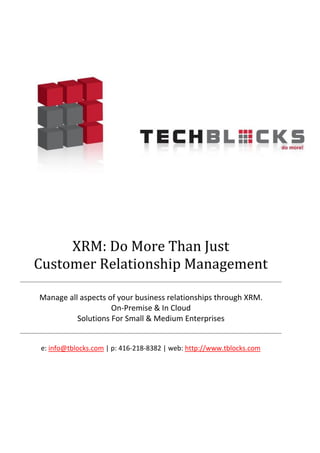  

	
  




            XRM:	
  Do	
  More	
  Than	
  Just	
  	
  
                            	
  
       Customer	
  Relationship	
  Management	
  

        Manage	
  all	
  aspects	
  of	
  your	
  business	
  relationships	
  through	
  XRM.	
  
                                     On-­‐Premise	
  &	
  In	
  Cloud	
  
                     Solutions	
  For	
  Small	
  &	
  Medium	
  Enterprises	
  


        e:	
  info@tblocks.com	
  |	
  p:	
  416-­‐218-­‐8382	
  |	
  web:	
  http://www.tblocks.com	
  	
  
                                                          	
  
 