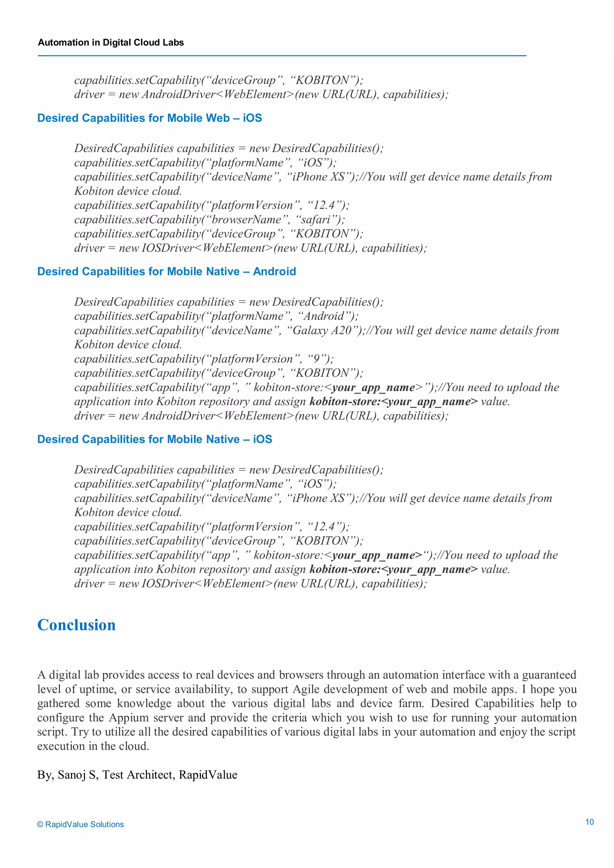 Automation in Digital Cloud Labs
© RapidValue Solutions 10
capabilities.setCapability(“deviceGroup”, “KOBITON”);
driver = new AndroidDriver<WebElement>(new URL(URL), capabilities);
Desired Capabilities for Mobile Web – iOS
DesiredCapabilities capabilities = new DesiredCapabilities();
capabilities.setCapability(“platformName”, “iOS”);
capabilities.setCapability(“deviceName”, “iPhone XS”);//You will get device name details from
Kobiton device cloud.
capabilities.setCapability(“platformVersion”, “12.4”);
capabilities.setCapability(“browserName”, “safari”);
capabilities.setCapability(“deviceGroup”, “KOBITON”);
driver = new IOSDriver<WebElement>(new URL(URL), capabilities);
Desired Capabilities for Mobile Native – Android
DesiredCapabilities capabilities = new DesiredCapabilities();
capabilities.setCapability(“platformName”, “Android”);
capabilities.setCapability(“deviceName”, “Galaxy A20”);//You will get device name details from
Kobiton device cloud.
capabilities.setCapability(“platformVersion”, “9”);
capabilities.setCapability(“deviceGroup”, “KOBITON”);
capabilities.setCapability(“app”, ” kobiton-store:<your_app_name>”);//You need to upload the
application into Kobiton repository and assign kobiton-store:<your_app_name> value.
driver = new AndroidDriver<WebElement>(new URL(URL), capabilities);
Desired Capabilities for Mobile Native – iOS
DesiredCapabilities capabilities = new DesiredCapabilities();
capabilities.setCapability(“platformName”, “iOS”);
capabilities.setCapability(“deviceName”, “iPhone XS”);//You will get device name details from
Kobiton device cloud.
capabilities.setCapability(“platformVersion”, “12.4”);
capabilities.setCapability(“deviceGroup”, “KOBITON”);
capabilities.setCapability(“app”, ” kobiton-store:<your_app_name>“);//You need to upload the
application into Kobiton repository and assign kobiton-store:<your_app_name> value.
driver = new IOSDriver<WebElement>(new URL(URL), capabilities);
Conclusion
A digital lab provides access to real devices and browsers through an automation interface with a guaranteed
level of uptime, or service availability, to support Agile development of web and mobile apps. I hope you
gathered some knowledge about the various digital labs and device farm. Desired Capabilities help to
configure the Appium server and provide the criteria which you wish to use for running your automation
script. Try to utilize all the desired capabilities of various digital labs in your automation and enjoy the script
execution in the cloud.
By, Sanoj S, Test Architect, RapidValue
 