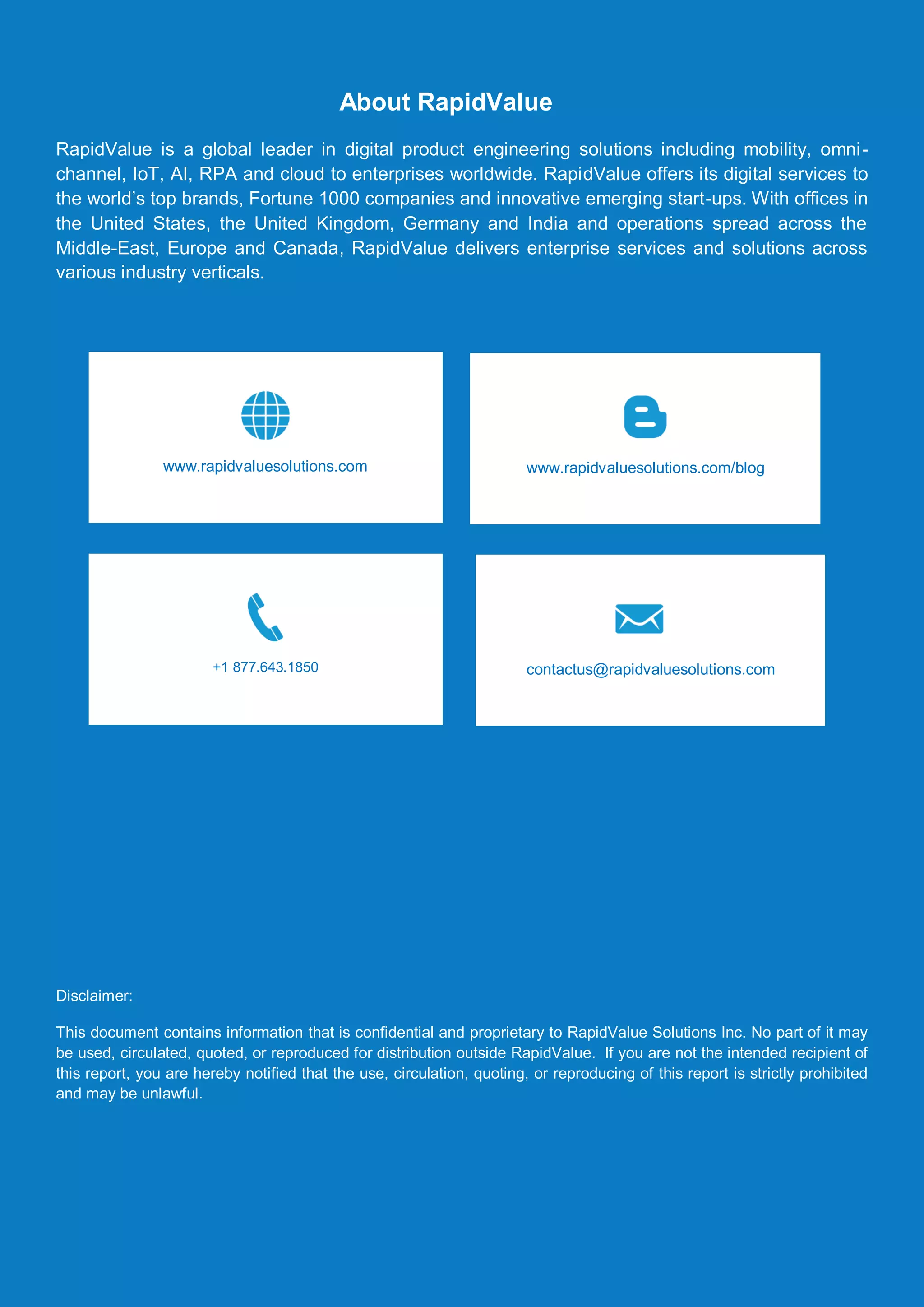 Automation in Digital Cloud Labs
© RapidValue Solutions 11
About RapidValue
RapidValue is a global leader in digital product engineering solutions including mobility, omni-
channel, IoT, AI, RPA and cloud to enterprises worldwide. RapidValue offers its digital services to
the world’s top brands, Fortune 1000 companies and innovative emerging start-ups. With offices in
the United States, the United Kingdom, Germany and India and operations spread across the
Middle-East, Europe and Canada, RapidValue delivers enterprise services and solutions across
various industry verticals.
Disclaimer:
This document contains information that is confidential and proprietary to RapidValue Solutions Inc. No part of it may
be used, circulated, quoted, or reproduced for distribution outside RapidValue. If you are not the intended recipient of
this report, you are hereby notified that the use, circulation, quoting, or reproducing of this report is strictly prohibited
and may be unlawful.
www.rapidvaluesolutions.com/blog
+1 877.643.1850 contactus@rapidvaluesolutions.com
Disclaimer:
This document contains information that is
confidential and proprietary to RapidValue
Solutions Inc. No part of it may be used,
circulated, quoted, or reproduced for
distribution outside RapidValue. If you are
not the intended recipient of this report,
you are hereby notified that the use,
circulation, quoting, or reproducing of this
report is strictly prohibited and may be
unlawful.
www.rapidvaluesolutions.com
 