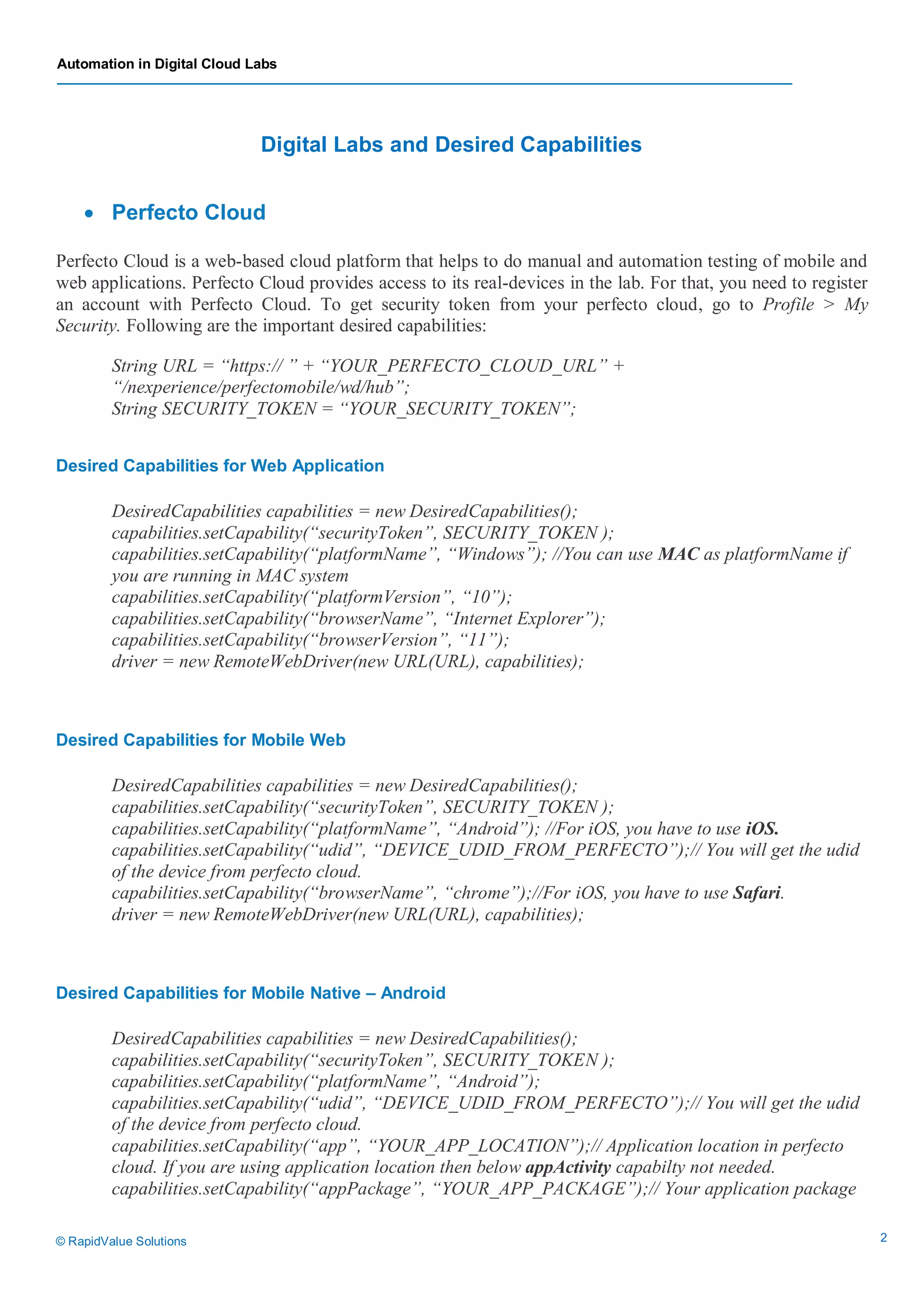 Automation in Digital Cloud Labs
© RapidValue Solutions 2
Digital Labs and Desired Capabilities
 Perfecto Cloud
Perfecto Cloud is a web-based cloud platform that helps to do manual and automation testing of mobile and
web applications. Perfecto Cloud provides access to its real-devices in the lab. For that, you need to register
an account with Perfecto Cloud. To get security token from your perfecto cloud, go to Profile > My
Security. Following are the important desired capabilities:
String URL = “https:// ” + “YOUR_PERFECTO_CLOUD_URL” +
“/nexperience/perfectomobile/wd/hub”;
String SECURITY_TOKEN = “YOUR_SECURITY_TOKEN”;
Desired Capabilities for Web Application
DesiredCapabilities capabilities = new DesiredCapabilities();
capabilities.setCapability(“securityToken”, SECURITY_TOKEN );
capabilities.setCapability(“platformName”, “Windows”); //You can use MAC as platformName if
you are running in MAC system
capabilities.setCapability(“platformVersion”, “10”);
capabilities.setCapability(“browserName”, “Internet Explorer”);
capabilities.setCapability(“browserVersion”, “11”);
driver = new RemoteWebDriver(new URL(URL), capabilities);
Desired Capabilities for Mobile Web
DesiredCapabilities capabilities = new DesiredCapabilities();
capabilities.setCapability(“securityToken”, SECURITY_TOKEN );
capabilities.setCapability(“platformName”, “Android”); //For iOS, you have to use iOS.
capabilities.setCapability(“udid”, “DEVICE_UDID_FROM_PERFECTO”);// You will get the udid
of the device from perfecto cloud.
capabilities.setCapability(“browserName”, “chrome”);//For iOS, you have to use Safari.
driver = new RemoteWebDriver(new URL(URL), capabilities);
Desired Capabilities for Mobile Native – Android
DesiredCapabilities capabilities = new DesiredCapabilities();
capabilities.setCapability(“securityToken”, SECURITY_TOKEN );
capabilities.setCapability(“platformName”, “Android”);
capabilities.setCapability(“udid”, “DEVICE_UDID_FROM_PERFECTO”);// You will get the udid
of the device from perfecto cloud.
capabilities.setCapability(“app”, “YOUR_APP_LOCATION”);// Application location in perfecto
cloud. If you are using application location then below appActivity capabilty not needed.
capabilities.setCapability(“appPackage”, “YOUR_APP_PACKAGE”);// Your application package
 