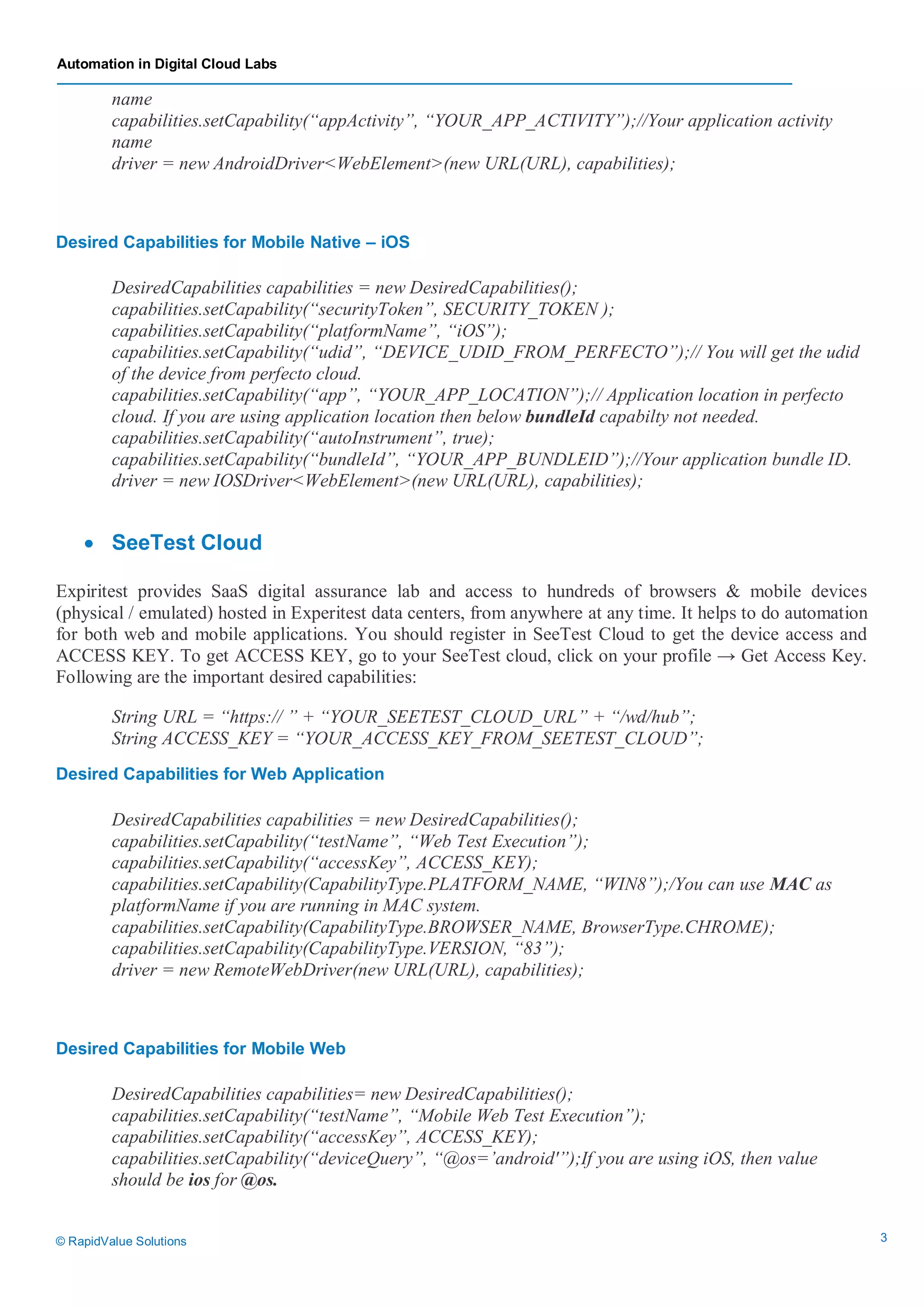 Automation in Digital Cloud Labs
© RapidValue Solutions 3
name
capabilities.setCapability(“appActivity”, “YOUR_APP_ACTIVITY”);//Your application activity
name
driver = new AndroidDriver<WebElement>(new URL(URL), capabilities);
Desired Capabilities for Mobile Native – iOS
DesiredCapabilities capabilities = new DesiredCapabilities();
capabilities.setCapability(“securityToken”, SECURITY_TOKEN );
capabilities.setCapability(“platformName”, “iOS”);
capabilities.setCapability(“udid”, “DEVICE_UDID_FROM_PERFECTO”);// You will get the udid
of the device from perfecto cloud.
capabilities.setCapability(“app”, “YOUR_APP_LOCATION”);// Application location in perfecto
cloud. If you are using application location then below bundleId capabilty not needed.
capabilities.setCapability(“autoInstrument”, true);
capabilities.setCapability(“bundleId”, “YOUR_APP_BUNDLEID”);//Your application bundle ID.
driver = new IOSDriver<WebElement>(new URL(URL), capabilities);
 SeeTest Cloud
Expiritest provides SaaS digital assurance lab and access to hundreds of browsers & mobile devices
(physical / emulated) hosted in Experitest data centers, from anywhere at any time. It helps to do automation
for both web and mobile applications. You should register in SeeTest Cloud to get the device access and
ACCESS KEY. To get ACCESS KEY, go to your SeeTest cloud, click on your profile → Get Access Key.
Following are the important desired capabilities:
String URL = “https:// ” + “YOUR_SEETEST_CLOUD_URL” + “/wd/hub”;
String ACCESS_KEY = “YOUR_ACCESS_KEY_FROM_SEETEST_CLOUD”;
Desired Capabilities for Web Application
DesiredCapabilities capabilities = new DesiredCapabilities();
capabilities.setCapability(“testName”, “Web Test Execution”);
capabilities.setCapability(“accessKey”, ACCESS_KEY);
capabilities.setCapability(CapabilityType.PLATFORM_NAME, “WIN8”);/You can use MAC as
platformName if you are running in MAC system.
capabilities.setCapability(CapabilityType.BROWSER_NAME, BrowserType.CHROME);
capabilities.setCapability(CapabilityType.VERSION, “83”);
driver = new RemoteWebDriver(new URL(URL), capabilities);
Desired Capabilities for Mobile Web
DesiredCapabilities capabilities= new DesiredCapabilities();
capabilities.setCapability(“testName”, “Mobile Web Test Execution”);
capabilities.setCapability(“accessKey”, ACCESS_KEY);
capabilities.setCapability(“deviceQuery”, “@os=’android'”);If you are using iOS, then value
should be ios for @os.
 