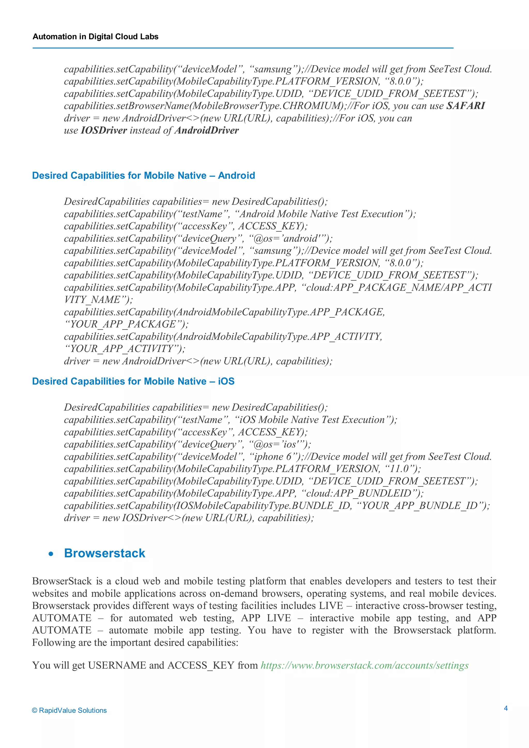 Automation in Digital Cloud Labs
© RapidValue Solutions 4
capabilities.setCapability(“deviceModel”, “samsung”);//Device model will get from SeeTest Cloud.
capabilities.setCapability(MobileCapabilityType.PLATFORM_VERSION, “8.0.0”);
capabilities.setCapability(MobileCapabilityType.UDID, “DEVICE_UDID_FROM_SEETEST”);
capabilities.setBrowserName(MobileBrowserType.CHROMIUM);//For iOS, you can use SAFARI
driver = new AndroidDriver<>(new URL(URL), capabilities);//For iOS, you can
use IOSDriver instead of AndroidDriver
Desired Capabilities for Mobile Native – Android
DesiredCapabilities capabilities= new DesiredCapabilities();
capabilities.setCapability(“testName”, “Android Mobile Native Test Execution”);
capabilities.setCapability(“accessKey”, ACCESS_KEY);
capabilities.setCapability(“deviceQuery”, “@os=’android'”);
capabilities.setCapability(“deviceModel”, “samsung”);//Device model will get from SeeTest Cloud.
capabilities.setCapability(MobileCapabilityType.PLATFORM_VERSION, “8.0.0”);
capabilities.setCapability(MobileCapabilityType.UDID, “DEVICE_UDID_FROM_SEETEST”);
capabilities.setCapability(MobileCapabilityType.APP, “cloud:APP_PACKAGE_NAME/APP_ACTI
VITY_NAME”);
capabilities.setCapability(AndroidMobileCapabilityType.APP_PACKAGE,
“YOUR_APP_PACKAGE”);
capabilities.setCapability(AndroidMobileCapabilityType.APP_ACTIVITY,
“YOUR_APP_ACTIVITY”);
driver = new AndroidDriver<>(new URL(URL), capabilities);
Desired Capabilities for Mobile Native – iOS
DesiredCapabilities capabilities= new DesiredCapabilities();
capabilities.setCapability(“testName”, “iOS Mobile Native Test Execution”);
capabilities.setCapability(“accessKey”, ACCESS_KEY);
capabilities.setCapability(“deviceQuery”, “@os=’ios'”);
capabilities.setCapability(“deviceModel”, “iphone 6”);//Device model will get from SeeTest Cloud.
capabilities.setCapability(MobileCapabilityType.PLATFORM_VERSION, “11.0”);
capabilities.setCapability(MobileCapabilityType.UDID, “DEVICE_UDID_FROM_SEETEST”);
capabilities.setCapability(MobileCapabilityType.APP, “cloud:APP_BUNDLEID”);
capabilities.setCapability(IOSMobileCapabilityType.BUNDLE_ID, “YOUR_APP_BUNDLE_ID”);
driver = new IOSDriver<>(new URL(URL), capabilities);
 Browserstack
BrowserStack is a cloud web and mobile testing platform that enables developers and testers to test their
websites and mobile applications across on-demand browsers, operating systems, and real mobile devices.
Browserstack provides different ways of testing facilities includes LIVE – interactive cross-browser testing,
AUTOMATE – for automated web testing, APP LIVE – interactive mobile app testing, and APP
AUTOMATE – automate mobile app testing. You have to register with the Browserstack platform.
Following are the important desired capabilities:
You will get USERNAME and ACCESS_KEY from https://www.browserstack.com/accounts/settings
 