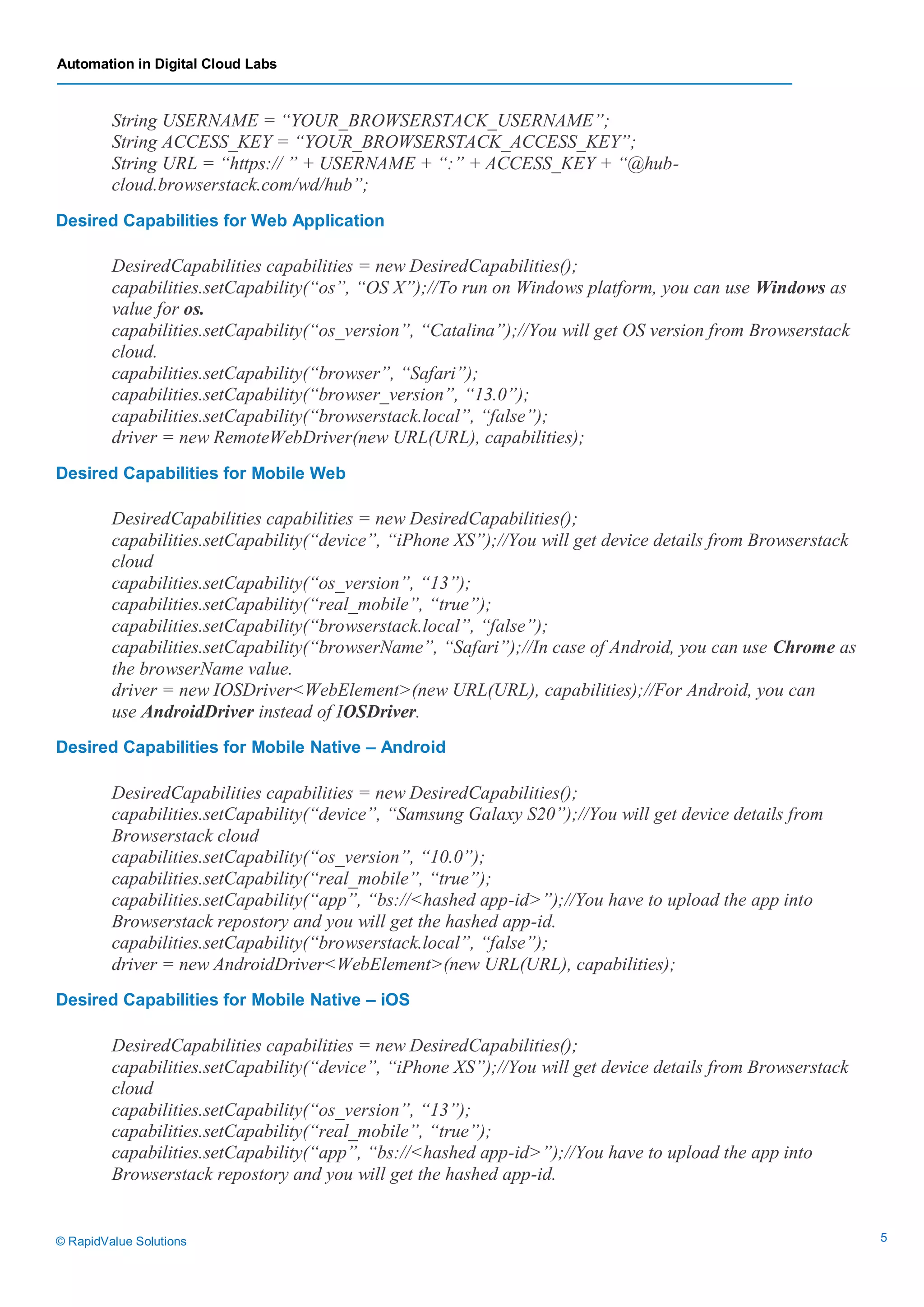 Automation in Digital Cloud Labs
© RapidValue Solutions 5
String USERNAME = “YOUR_BROWSERSTACK_USERNAME”;
String ACCESS_KEY = “YOUR_BROWSERSTACK_ACCESS_KEY”;
String URL = “https:// ” + USERNAME + “:” + ACCESS_KEY + “@hub-
cloud.browserstack.com/wd/hub”;
Desired Capabilities for Web Application
DesiredCapabilities capabilities = new DesiredCapabilities();
capabilities.setCapability(“os”, “OS X”);//To run on Windows platform, you can use Windows as
value for os.
capabilities.setCapability(“os_version”, “Catalina”);//You will get OS version from Browserstack
cloud.
capabilities.setCapability(“browser”, “Safari”);
capabilities.setCapability(“browser_version”, “13.0”);
capabilities.setCapability(“browserstack.local”, “false”);
driver = new RemoteWebDriver(new URL(URL), capabilities);
Desired Capabilities for Mobile Web
DesiredCapabilities capabilities = new DesiredCapabilities();
capabilities.setCapability(“device”, “iPhone XS”);//You will get device details from Browserstack
cloud
capabilities.setCapability(“os_version”, “13”);
capabilities.setCapability(“real_mobile”, “true”);
capabilities.setCapability(“browserstack.local”, “false”);
capabilities.setCapability(“browserName”, “Safari”);//In case of Android, you can use Chrome as
the browserName value.
driver = new IOSDriver<WebElement>(new URL(URL), capabilities);//For Android, you can
use AndroidDriver instead of IOSDriver.
Desired Capabilities for Mobile Native – Android
DesiredCapabilities capabilities = new DesiredCapabilities();
capabilities.setCapability(“device”, “Samsung Galaxy S20”);//You will get device details from
Browserstack cloud
capabilities.setCapability(“os_version”, “10.0”);
capabilities.setCapability(“real_mobile”, “true”);
capabilities.setCapability(“app”, “bs://<hashed app-id>”);//You have to upload the app into
Browserstack repostory and you will get the hashed app-id.
capabilities.setCapability(“browserstack.local”, “false”);
driver = new AndroidDriver<WebElement>(new URL(URL), capabilities);
Desired Capabilities for Mobile Native – iOS
DesiredCapabilities capabilities = new DesiredCapabilities();
capabilities.setCapability(“device”, “iPhone XS”);//You will get device details from Browserstack
cloud
capabilities.setCapability(“os_version”, “13”);
capabilities.setCapability(“real_mobile”, “true”);
capabilities.setCapability(“app”, “bs://<hashed app-id>”);//You have to upload the app into
Browserstack repostory and you will get the hashed app-id.
 