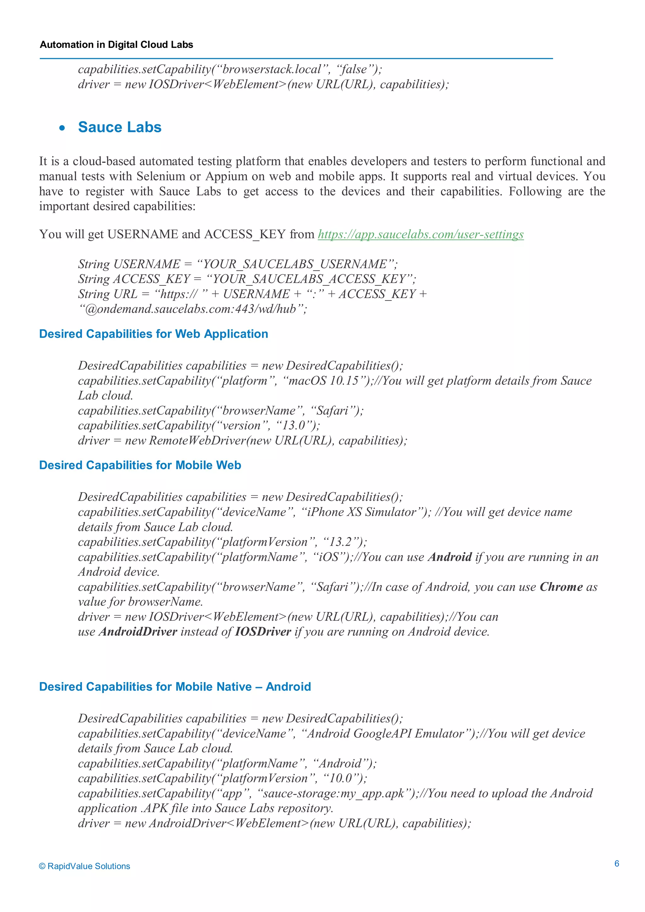 Automation in Digital Cloud Labs
© RapidValue Solutions 6
capabilities.setCapability(“browserstack.local”, “false”);
driver = new IOSDriver<WebElement>(new URL(URL), capabilities);
 Sauce Labs
It is a cloud-based automated testing platform that enables developers and testers to perform functional and
manual tests with Selenium or Appium on web and mobile apps. It supports real and virtual devices. You
have to register with Sauce Labs to get access to the devices and their capabilities. Following are the
important desired capabilities:
You will get USERNAME and ACCESS_KEY from https://app.saucelabs.com/user-settings
String USERNAME = “YOUR_SAUCELABS_USERNAME”;
String ACCESS_KEY = “YOUR_SAUCELABS_ACCESS_KEY”;
String URL = “https:// ” + USERNAME + “:” + ACCESS_KEY +
“@ondemand.saucelabs.com:443/wd/hub”;
Desired Capabilities for Web Application
DesiredCapabilities capabilities = new DesiredCapabilities();
capabilities.setCapability(“platform”, “macOS 10.15”);//You will get platform details from Sauce
Lab cloud.
capabilities.setCapability(“browserName”, “Safari”);
capabilities.setCapability(“version”, “13.0”);
driver = new RemoteWebDriver(new URL(URL), capabilities);
Desired Capabilities for Mobile Web
DesiredCapabilities capabilities = new DesiredCapabilities();
capabilities.setCapability(“deviceName”, “iPhone XS Simulator”); //You will get device name
details from Sauce Lab cloud.
capabilities.setCapability(“platformVersion”, “13.2”);
capabilities.setCapability(“platformName”, “iOS”);//You can use Android if you are running in an
Android device.
capabilities.setCapability(“browserName”, “Safari”);//In case of Android, you can use Chrome as
value for browserName.
driver = new IOSDriver<WebElement>(new URL(URL), capabilities);//You can
use AndroidDriver instead of IOSDriver if you are running on Android device.
Desired Capabilities for Mobile Native – Android
DesiredCapabilities capabilities = new DesiredCapabilities();
capabilities.setCapability(“deviceName”, “Android GoogleAPI Emulator”);//You will get device
details from Sauce Lab cloud.
capabilities.setCapability(“platformName”, “Android”);
capabilities.setCapability(“platformVersion”, “10.0”);
capabilities.setCapability(“app”, “sauce-storage:my_app.apk”);//You need to upload the Android
application .APK file into Sauce Labs repository.
driver = new AndroidDriver<WebElement>(new URL(URL), capabilities);
 