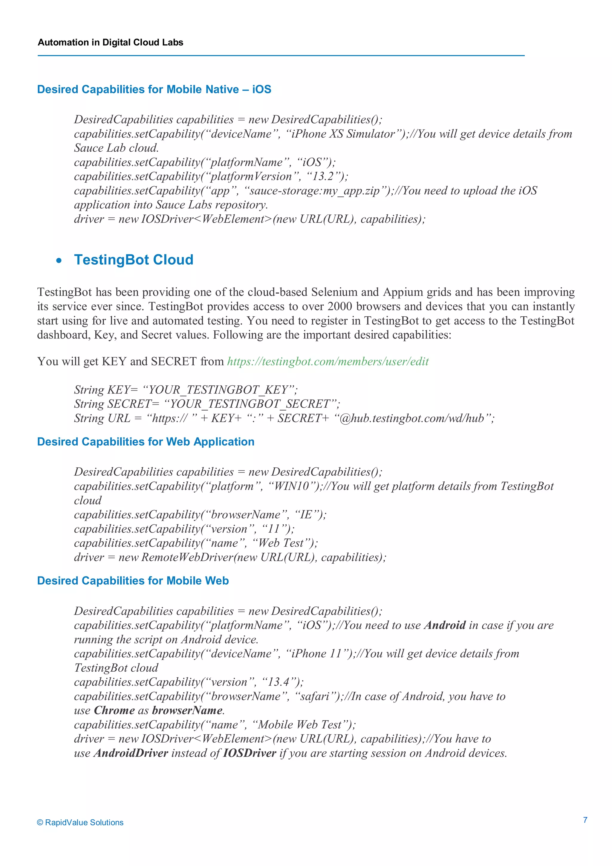 Automation in Digital Cloud Labs
© RapidValue Solutions 7
Desired Capabilities for Mobile Native – iOS
DesiredCapabilities capabilities = new DesiredCapabilities();
capabilities.setCapability(“deviceName”, “iPhone XS Simulator”);//You will get device details from
Sauce Lab cloud.
capabilities.setCapability(“platformName”, “iOS”);
capabilities.setCapability(“platformVersion”, “13.2”);
capabilities.setCapability(“app”, “sauce-storage:my_app.zip”);//You need to upload the iOS
application into Sauce Labs repository.
driver = new IOSDriver<WebElement>(new URL(URL), capabilities);
 TestingBot Cloud
TestingBot has been providing one of the cloud-based Selenium and Appium grids and has been improving
its service ever since. TestingBot provides access to over 2000 browsers and devices that you can instantly
start using for live and automated testing. You need to register in TestingBot to get access to the TestingBot
dashboard, Key, and Secret values. Following are the important desired capabilities:
You will get KEY and SECRET from https://testingbot.com/members/user/edit
String KEY= “YOUR_TESTINGBOT_KEY”;
String SECRET= “YOUR_TESTINGBOT_SECRET”;
String URL = “https:// ” + KEY+ “:” + SECRET+ “@hub.testingbot.com/wd/hub”;
Desired Capabilities for Web Application
DesiredCapabilities capabilities = new DesiredCapabilities();
capabilities.setCapability(“platform”, “WIN10”);//You will get platform details from TestingBot
cloud
capabilities.setCapability(“browserName”, “IE”);
capabilities.setCapability(“version”, “11”);
capabilities.setCapability(“name”, “Web Test”);
driver = new RemoteWebDriver(new URL(URL), capabilities);
Desired Capabilities for Mobile Web
DesiredCapabilities capabilities = new DesiredCapabilities();
capabilities.setCapability(“platformName”, “iOS”);//You need to use Android in case if you are
running the script on Android device.
capabilities.setCapability(“deviceName”, “iPhone 11”);//You will get device details from
TestingBot cloud
capabilities.setCapability(“version”, “13.4”);
capabilities.setCapability(“browserName”, “safari”);//In case of Android, you have to
use Chrome as browserName.
capabilities.setCapability(“name”, “Mobile Web Test”);
driver = new IOSDriver<WebElement>(new URL(URL), capabilities);//You have to
use AndroidDriver instead of IOSDriver if you are starting session on Android devices.
 
