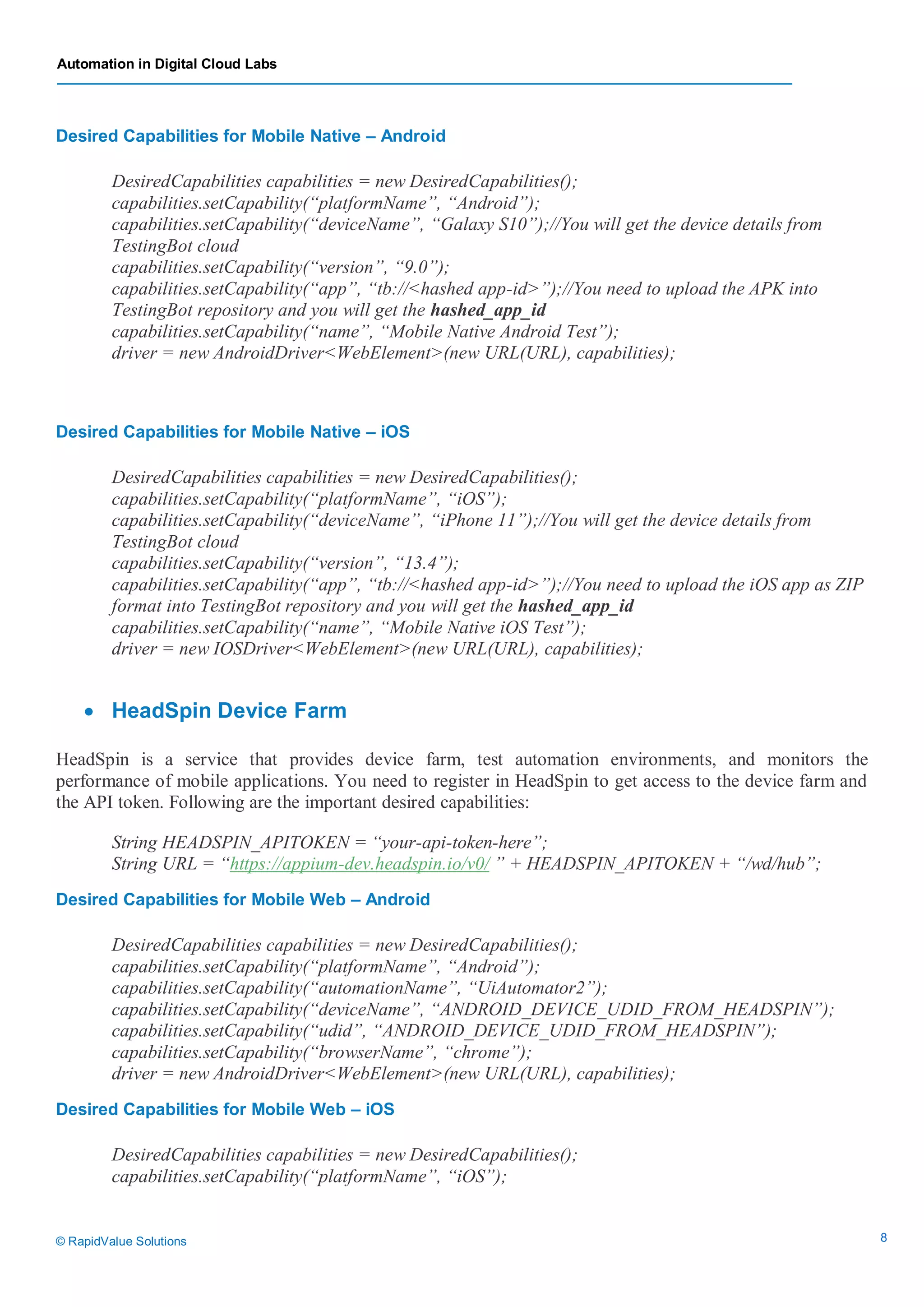 Automation in Digital Cloud Labs
© RapidValue Solutions 8
Desired Capabilities for Mobile Native – Android
DesiredCapabilities capabilities = new DesiredCapabilities();
capabilities.setCapability(“platformName”, “Android”);
capabilities.setCapability(“deviceName”, “Galaxy S10”);//You will get the device details from
TestingBot cloud
capabilities.setCapability(“version”, “9.0”);
capabilities.setCapability(“app”, “tb://<hashed app-id>”);//You need to upload the APK into
TestingBot repository and you will get the hashed_app_id
capabilities.setCapability(“name”, “Mobile Native Android Test”);
driver = new AndroidDriver<WebElement>(new URL(URL), capabilities);
Desired Capabilities for Mobile Native – iOS
DesiredCapabilities capabilities = new DesiredCapabilities();
capabilities.setCapability(“platformName”, “iOS”);
capabilities.setCapability(“deviceName”, “iPhone 11”);//You will get the device details from
TestingBot cloud
capabilities.setCapability(“version”, “13.4”);
capabilities.setCapability(“app”, “tb://<hashed app-id>”);//You need to upload the iOS app as ZIP
format into TestingBot repository and you will get the hashed_app_id
capabilities.setCapability(“name”, “Mobile Native iOS Test”);
driver = new IOSDriver<WebElement>(new URL(URL), capabilities);
 HeadSpin Device Farm
HeadSpin is a service that provides device farm, test automation environments, and monitors the
performance of mobile applications. You need to register in HeadSpin to get access to the device farm and
the API token. Following are the important desired capabilities:
String HEADSPIN_APITOKEN = “your-api-token-here”;
String URL = “https://appium-dev.headspin.io/v0/ ” + HEADSPIN_APITOKEN + “/wd/hub”;
Desired Capabilities for Mobile Web – Android
DesiredCapabilities capabilities = new DesiredCapabilities();
capabilities.setCapability(“platformName”, “Android”);
capabilities.setCapability(“automationName”, “UiAutomator2”);
capabilities.setCapability(“deviceName”, “ANDROID_DEVICE_UDID_FROM_HEADSPIN”);
capabilities.setCapability(“udid”, “ANDROID_DEVICE_UDID_FROM_HEADSPIN”);
capabilities.setCapability(“browserName”, “chrome”);
driver = new AndroidDriver<WebElement>(new URL(URL), capabilities);
Desired Capabilities for Mobile Web – iOS
DesiredCapabilities capabilities = new DesiredCapabilities();
capabilities.setCapability(“platformName”, “iOS”);
 