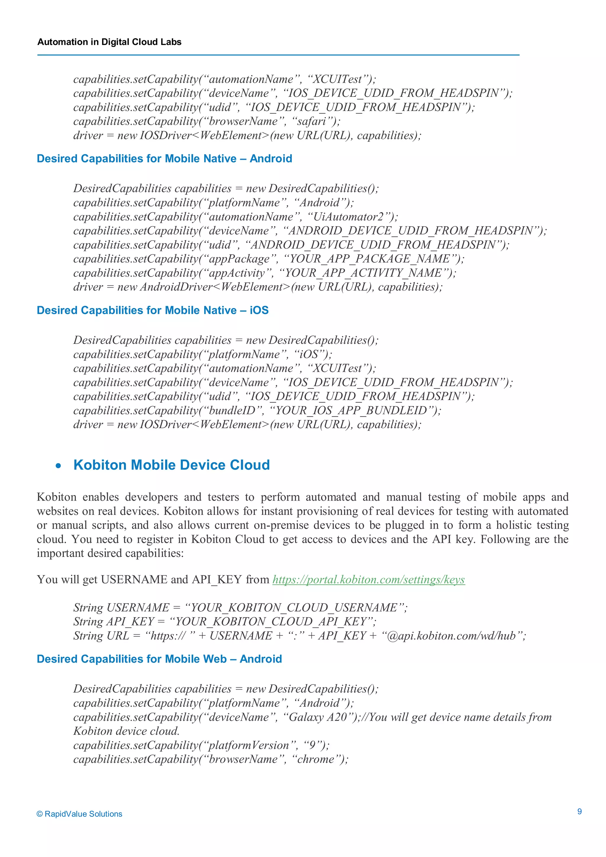 Automation in Digital Cloud Labs
© RapidValue Solutions 9
capabilities.setCapability(“automationName”, “XCUITest”);
capabilities.setCapability(“deviceName”, “IOS_DEVICE_UDID_FROM_HEADSPIN”);
capabilities.setCapability(“udid”, “IOS_DEVICE_UDID_FROM_HEADSPIN”);
capabilities.setCapability(“browserName”, “safari”);
driver = new IOSDriver<WebElement>(new URL(URL), capabilities);
Desired Capabilities for Mobile Native – Android
DesiredCapabilities capabilities = new DesiredCapabilities();
capabilities.setCapability(“platformName”, “Android”);
capabilities.setCapability(“automationName”, “UiAutomator2”);
capabilities.setCapability(“deviceName”, “ANDROID_DEVICE_UDID_FROM_HEADSPIN”);
capabilities.setCapability(“udid”, “ANDROID_DEVICE_UDID_FROM_HEADSPIN”);
capabilities.setCapability(“appPackage”, “YOUR_APP_PACKAGE_NAME”);
capabilities.setCapability(“appActivity”, “YOUR_APP_ACTIVITY_NAME”);
driver = new AndroidDriver<WebElement>(new URL(URL), capabilities);
Desired Capabilities for Mobile Native – iOS
DesiredCapabilities capabilities = new DesiredCapabilities();
capabilities.setCapability(“platformName”, “iOS”);
capabilities.setCapability(“automationName”, “XCUITest”);
capabilities.setCapability(“deviceName”, “IOS_DEVICE_UDID_FROM_HEADSPIN”);
capabilities.setCapability(“udid”, “IOS_DEVICE_UDID_FROM_HEADSPIN”);
capabilities.setCapability(“bundleID”, “YOUR_IOS_APP_BUNDLEID”);
driver = new IOSDriver<WebElement>(new URL(URL), capabilities);
 Kobiton Mobile Device Cloud
Kobiton enables developers and testers to perform automated and manual testing of mobile apps and
websites on real devices. Kobiton allows for instant provisioning of real devices for testing with automated
or manual scripts, and also allows current on-premise devices to be plugged in to form a holistic testing
cloud. You need to register in Kobiton Cloud to get access to devices and the API key. Following are the
important desired capabilities:
You will get USERNAME and API_KEY from https://portal.kobiton.com/settings/keys
String USERNAME = “YOUR_KOBITON_CLOUD_USERNAME”;
String API_KEY = “YOUR_KOBITON_CLOUD_API_KEY”;
String URL = “https:// ” + USERNAME + “:” + API_KEY + “@api.kobiton.com/wd/hub”;
Desired Capabilities for Mobile Web – Android
DesiredCapabilities capabilities = new DesiredCapabilities();
capabilities.setCapability(“platformName”, “Android”);
capabilities.setCapability(“deviceName”, “Galaxy A20”);//You will get device name details from
Kobiton device cloud.
capabilities.setCapability(“platformVersion”, “9”);
capabilities.setCapability(“browserName”, “chrome”);
 