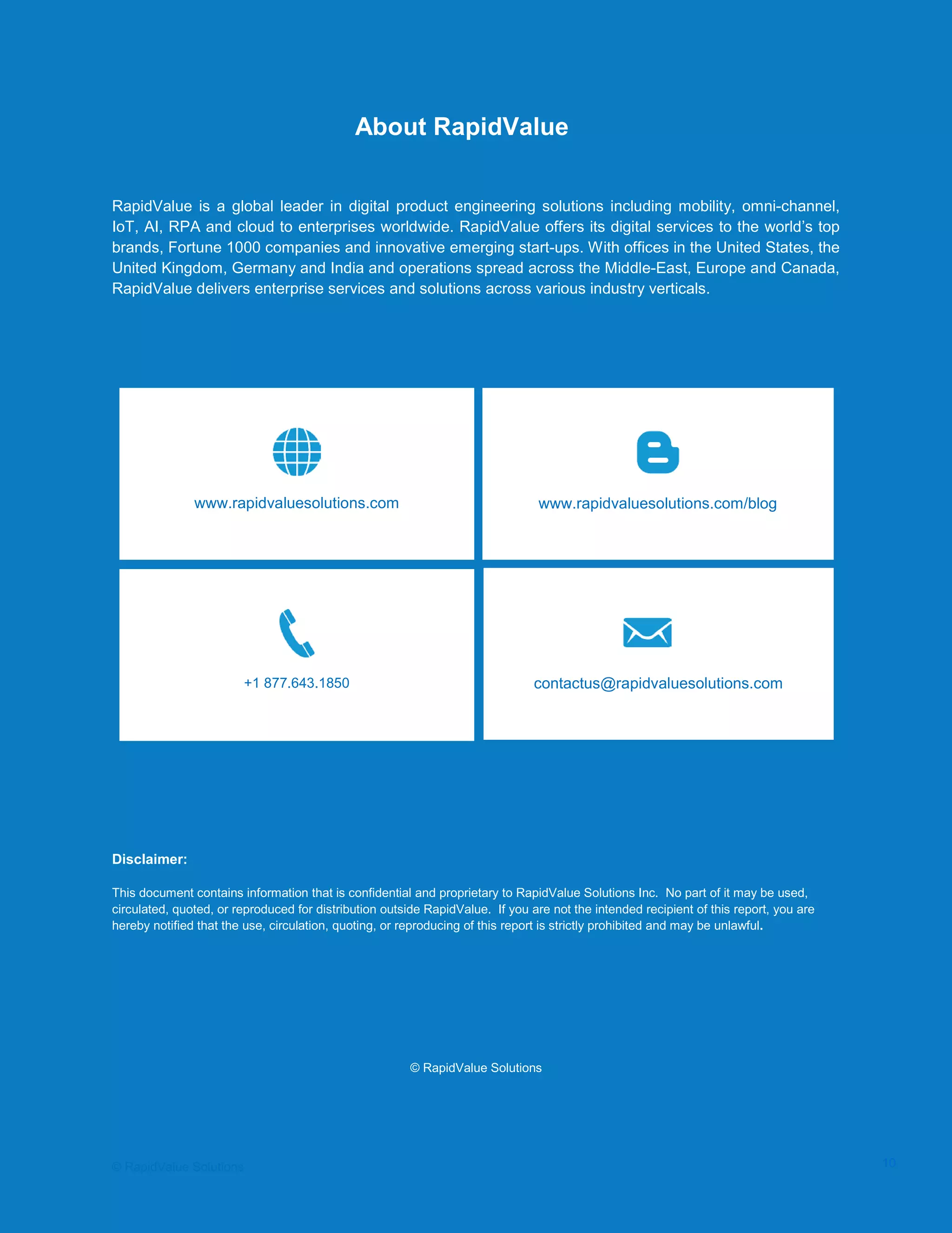 Data Seeding via Parameterized API Requests
About RapidValue
RapidValue is a global leader in digital product engineering solutions including mobility, omni-channel,
IoT, AI, RPA and cloud to enterprises worldwide. RapidValue offers its digital services to the world’s top
brands, Fortune 1000 companies and innovative emerging start-ups. With offices in the United States, the
United Kingdom, Germany and India and operations spread across the Middle-East, Europe and Canada,
RapidValue delivers enterprise services and solutions across various industry verticals.
Disclaimer:
This document contains information that is confidential and proprietary to RapidValue Solutions Inc. No part of it may be used,
circulated, quoted, or reproduced for distribution outside RapidValue. If you are not the intended recipient of this report, you are
hereby notified that the use, circulation, quoting, or reproducing of this report is strictly prohibited and may be unlawful.
© RapidValue Solutions
www.rapidvaluesolutions.com/blogwww.rapidvaluesolutions.com
+1 877.643.1850 contactus@rapidvaluesolutions.com
© RapidValue Solutions 10
 