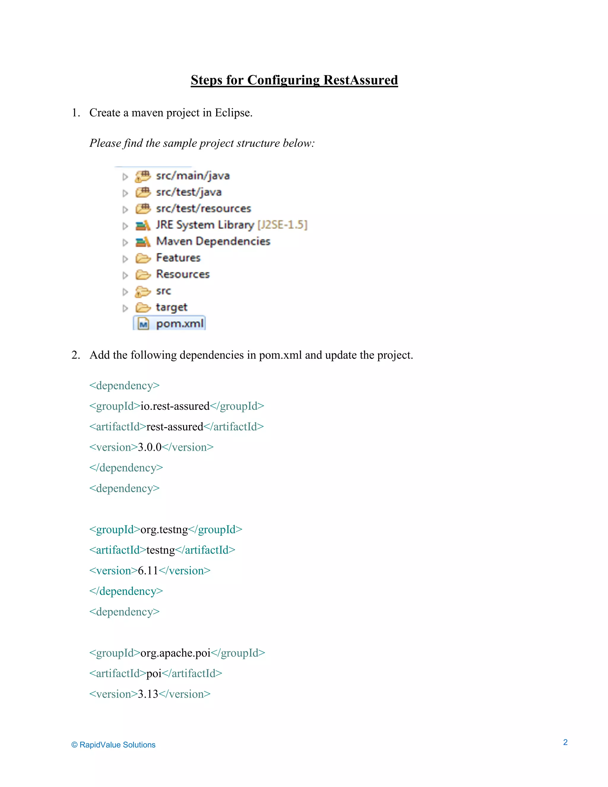 Data Seeding via Parameterized API Requests
Steps for Configuring RestAssured
1. Create a maven project in Eclipse.
Please find the sample project structure below:
2. Add the following dependencies in pom.xml and update the project.
<dependency>
<groupId>io.rest-assured</groupId>
<artifactId>rest-assured</artifactId>
<version>3.0.0</version>
</dependency>
<dependency>
<groupId>org.testng</groupId>
<artifactId>testng</artifactId>
<version>6.11</version>
</dependency>
<dependency>
<groupId>org.apache.poi</groupId>
<artifactId>poi</artifactId>
<version>3.13</version>
© RapidValue Solutions 2
 