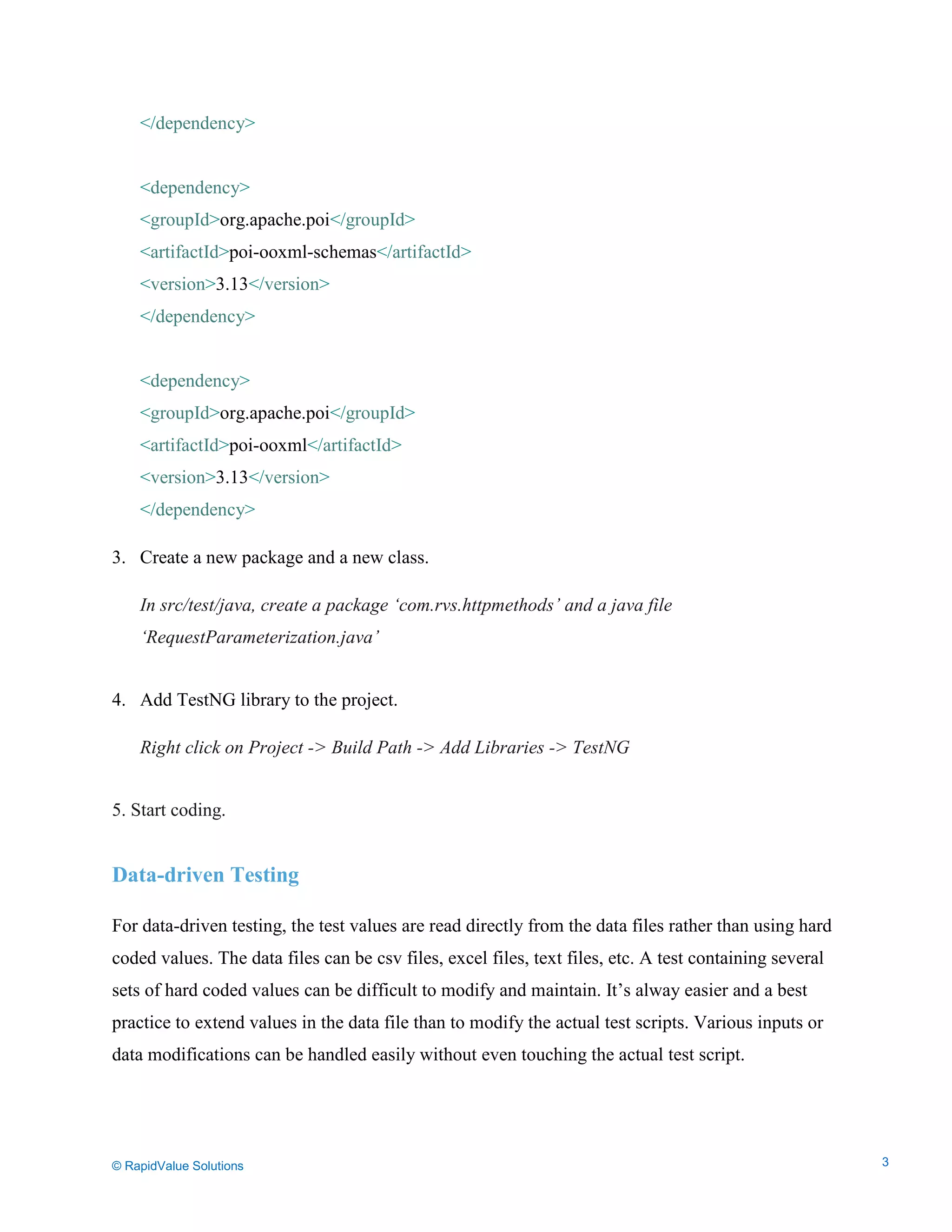 Data Seeding via Parameterized API Requests
</dependency>
<dependency>
<groupId>org.apache.poi</groupId>
<artifactId>poi-ooxml-schemas</artifactId>
<version>3.13</version>
</dependency>
<dependency>
<groupId>org.apache.poi</groupId>
<artifactId>poi-ooxml</artifactId>
<version>3.13</version>
</dependency>
3. Create a new package and a new class.
In src/test/java, create a package ‘com.rvs.httpmethods’ and a java file
‘RequestParameterization.java’
4. Add TestNG library to the project.
Right click on Project -> Build Path -> Add Libraries -> TestNG
5. Start coding.
Data-driven Testing
For data-driven testing, the test values are read directly from the data files rather than using hard
coded values. The data files can be csv files, excel files, text files, etc. A test containing several
sets of hard coded values can be difficult to modify and maintain. It’s alway easier and a best
practice to extend values in the data file than to modify the actual test scripts. Various inputs or
data modifications can be handled easily without even touching the actual test script.
© RapidValue Solutions 3
 