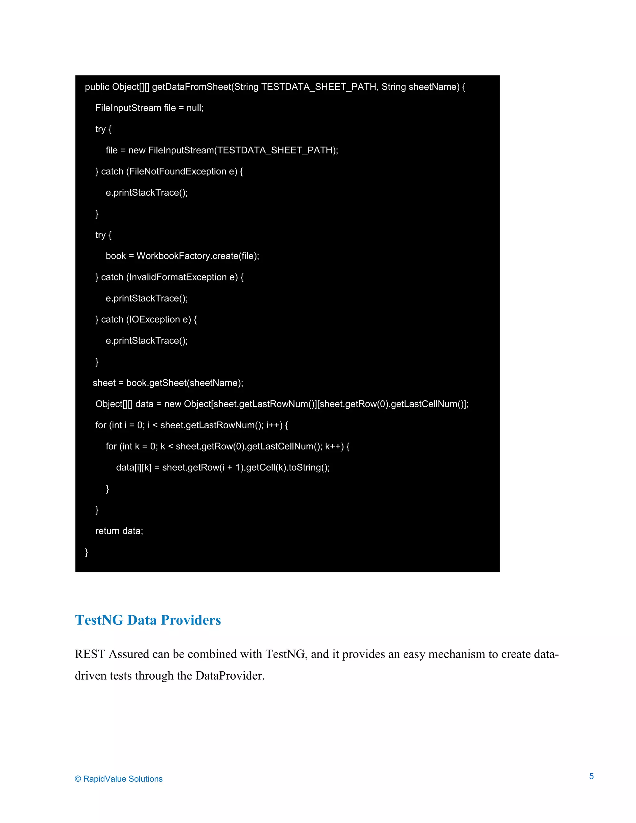 Data Seeding via Parameterized API Requests
TestNG Data Providers
REST Assured can be combined with TestNG, and it provides an easy mechanism to create data-
driven tests through the DataProvider.
public Object[][] getDataFromSheet(String TESTDATA_SHEET_PATH, String sheetName) {
FileInputStream file = null;
try {
file = new FileInputStream(TESTDATA_SHEET_PATH);
} catch (FileNotFoundException e) {
e.printStackTrace();
}
try {
book = WorkbookFactory.create(file);
} catch (InvalidFormatException e) {
e.printStackTrace();
} catch (IOException e) {
e.printStackTrace();
}
sheet = book.getSheet(sheetName);
Object[][] data = new Object[sheet.getLastRowNum()][sheet.getRow(0).getLastCellNum()];
for (int i = 0; i < sheet.getLastRowNum(); i++) {
for (int k = 0; k < sheet.getRow(0).getLastCellNum(); k++) {
data[i][k] = sheet.getRow(i + 1).getCell(k).toString();
}
}
return data;
}
© RapidValue Solutions 5
 