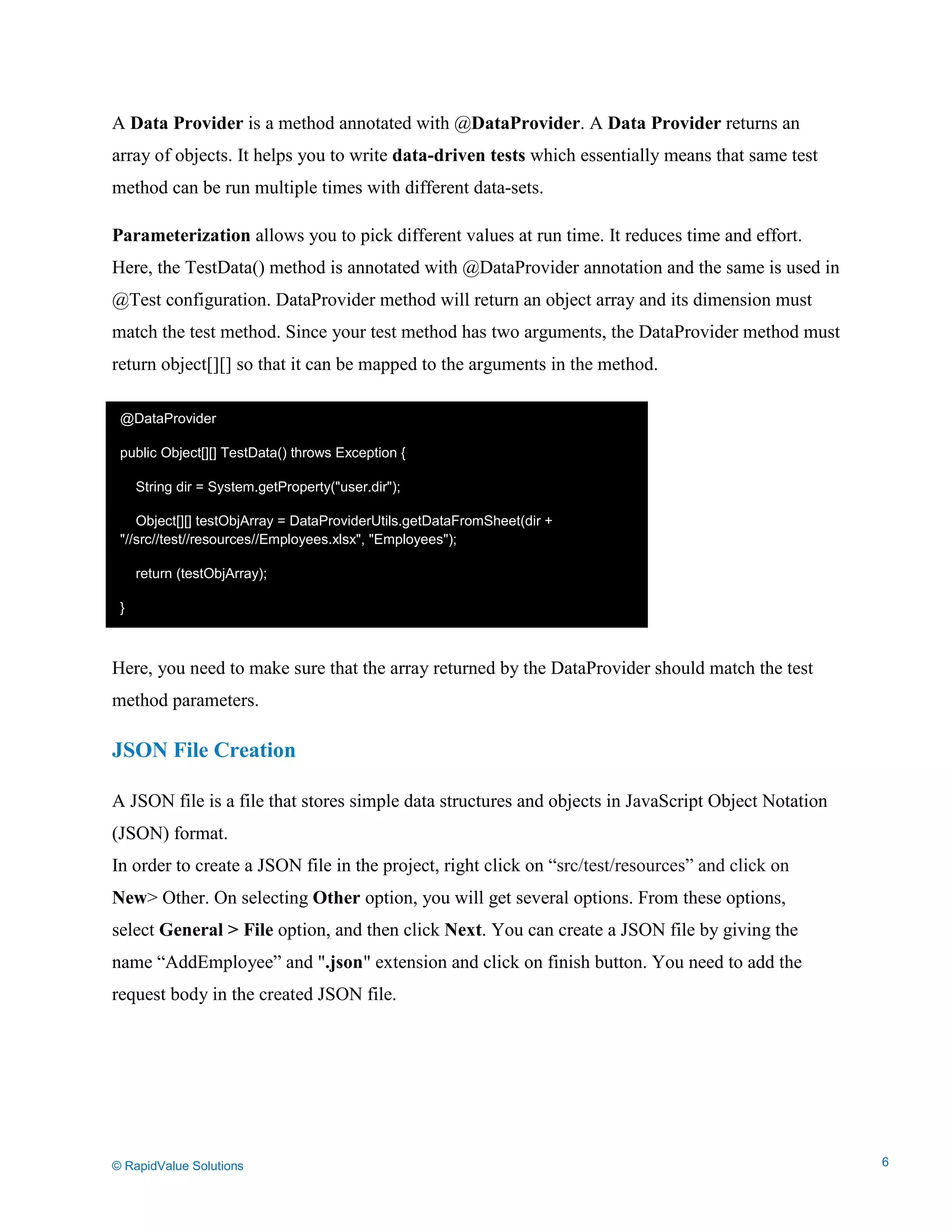 Data Seeding via Parameterized API Requests
A Data Provider is a method annotated with @DataProvider. A Data Provider returns an
array of objects. It helps you to write data-driven tests which essentially means that same test
method can be run multiple times with different data-sets.
Parameterization allows you to pick different values at run time. It reduces time and effort.
Here, the TestData() method is annotated with @DataProvider annotation and the same is used in
@Test configuration. DataProvider method will return an object array and its dimension must
match the test method. Since your test method has two arguments, the DataProvider method must
return object[][] so that it can be mapped to the arguments in the method.
Here, you need to make sure that the array returned by the DataProvider should match the test
method parameters.
JSON File Creation
A JSON file is a file that stores simple data structures and objects in JavaScript Object Notation
(JSON) format.
In order to create a JSON file in the project, right click on “src/test/resources” and click on
New> Other. On selecting Other option, you will get several options. From these options,
select General > File option, and then click Next. You can create a JSON file by giving the
name “AddEmployee” and ".json" extension and click on finish button. You need to add the
request body in the created JSON file.
@DataProvider
public Object[][] TestData() throws Exception {
String dir = System.getProperty("user.dir");
Object[][] testObjArray = DataProviderUtils.getDataFromSheet(dir +
"//src//test//resources//Employees.xlsx", "Employees");
return (testObjArray);
}
© RapidValue Solutions 6
 