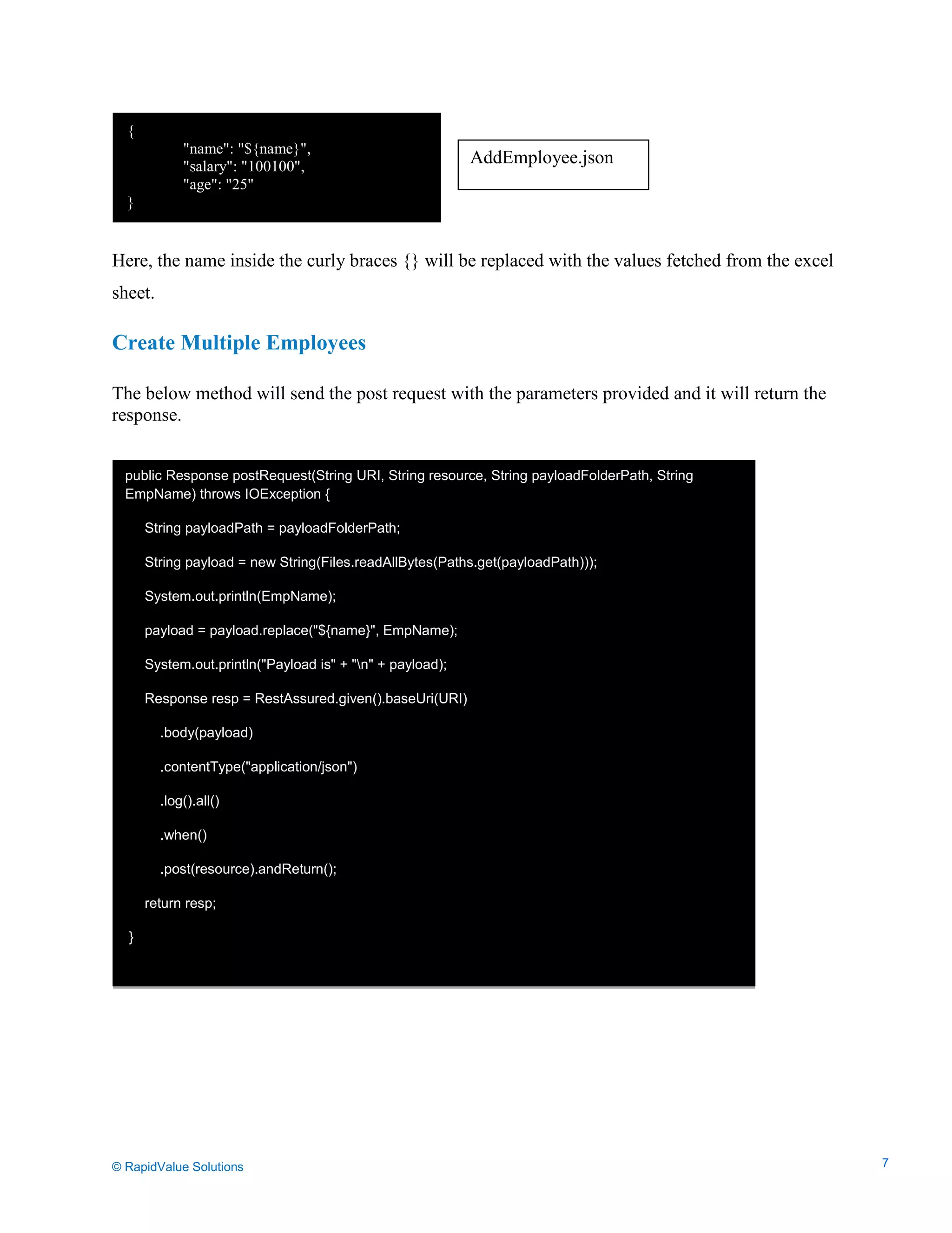 Data Seeding via Parameterized API Requests
Here, the name inside the curly braces {} will be replaced with the values fetched from the excel
sheet.
Create Multiple Employees
The below method will send the post request with the parameters provided and it will return the
response.
{
"name": "${name}",
"salary": "100100",
"age": "25"
}
public Response postRequest(String URI, String resource, String payloadFolderPath, String
EmpName) throws IOException {
String payloadPath = payloadFolderPath;
String payload = new String(Files.readAllBytes(Paths.get(payloadPath)));
System.out.println(EmpName);
payload = payload.replace("${name}", EmpName);
System.out.println("Payload is" + "n" + payload);
Response resp = RestAssured.given().baseUri(URI)
.body(payload)
.contentType("application/json")
.log().all()
.when()
.post(resource).andReturn();
return resp;
}
AddEmployee.json
© RapidValue Solutions 7
 
