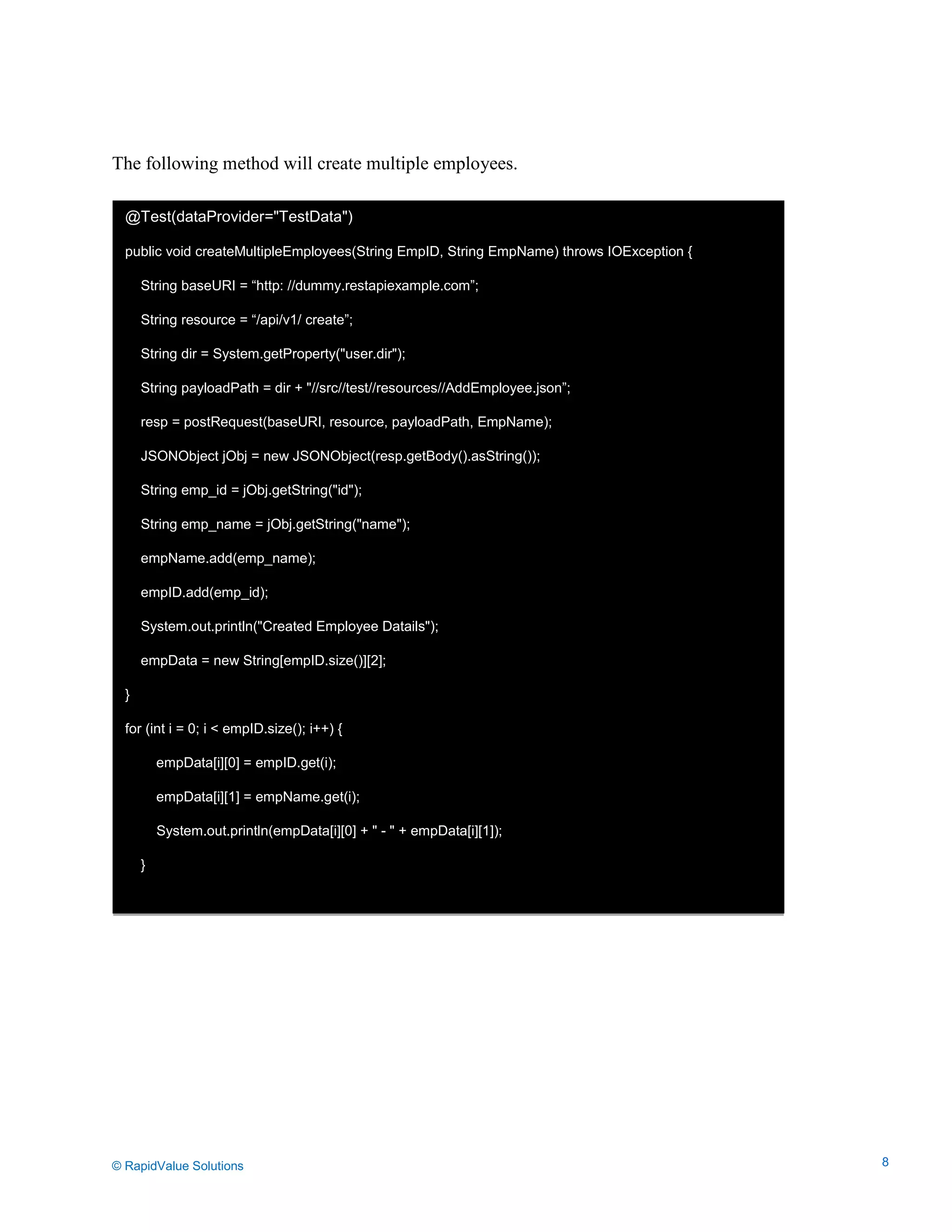 Data Seeding via Parameterized API Requests
The following method will create multiple employees.
@Test(dataProvider="TestData")
public void createMultipleEmployees(String EmpID, String EmpName) throws IOException {
String baseURI = “http: //dummy.restapiexample.com”;
String resource = “/api/v1/ create”;
String dir = System.getProperty("user.dir");
String payloadPath = dir + "//src//test//resources//AddEmployee.json”;
resp = postRequest(baseURI, resource, payloadPath, EmpName);
JSONObject jObj = new JSONObject(resp.getBody().asString());
String emp_id = jObj.getString("id");
String emp_name = jObj.getString("name");
empName.add(emp_name);
empID.add(emp_id);
System.out.println("Created Employee Datails");
empData = new String[empID.size()][2];
}
for (int i = 0; i < empID.size(); i++) {
empData[i][0] = empID.get(i);
empData[i][1] = empName.get(i);
System.out.println(empData[i][0] + " - " + empData[i][1]);
}
© RapidValue Solutions 8
 