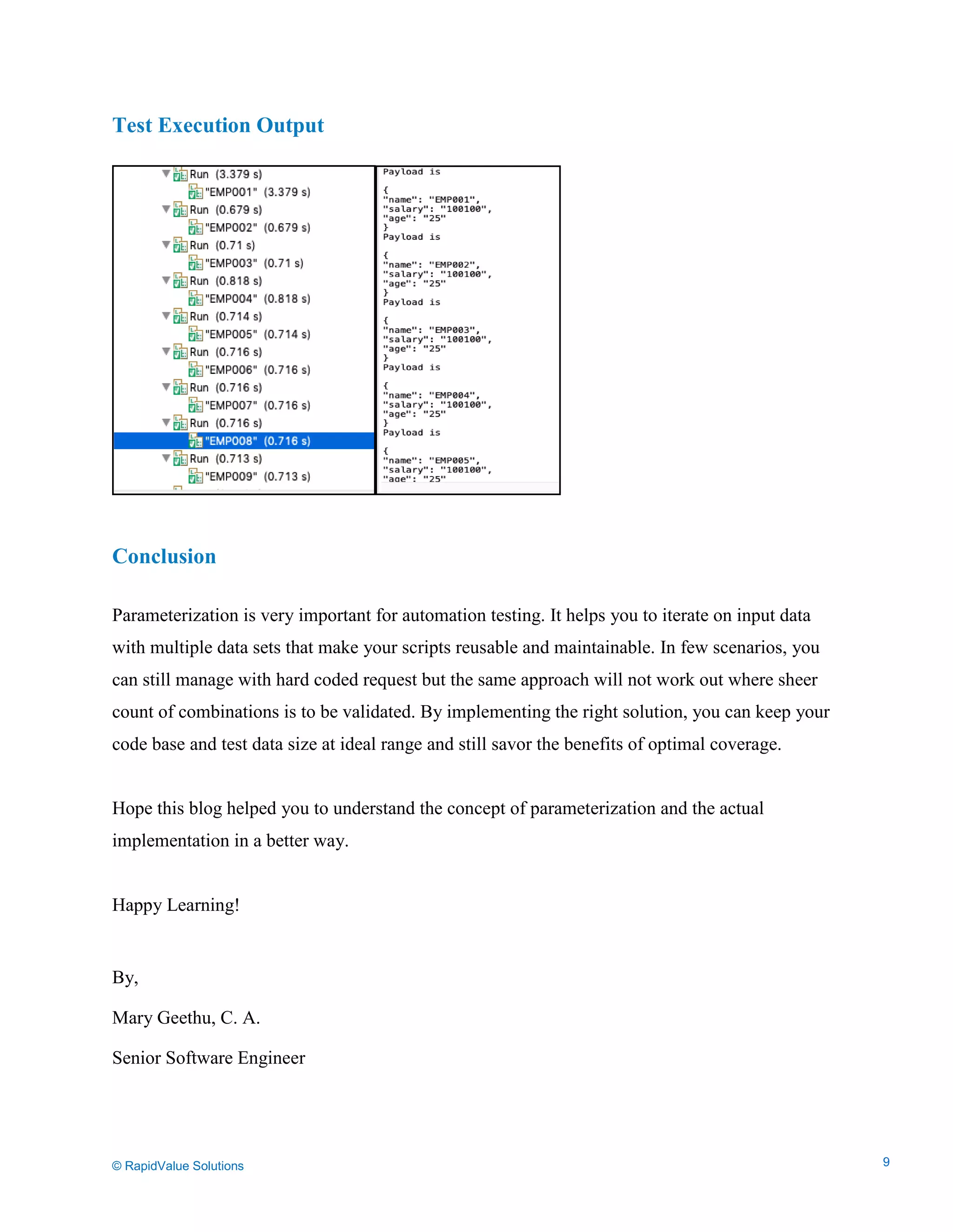 Data Seeding via Parameterized API Requests
Test Execution Output
Conclusion
Parameterization is very important for automation testing. It helps you to iterate on input data
with multiple data sets that make your scripts reusable and maintainable. In few scenarios, you
can still manage with hard coded request but the same approach will not work out where sheer
count of combinations is to be validated. By implementing the right solution, you can keep your
code base and test data size at ideal range and still savor the benefits of optimal coverage.
Hope this blog helped you to understand the concept of parameterization and the actual
implementation in a better way.
Happy Learning!
By,
Mary Geethu, C. A.
Senior Software Engineer
© RapidValue Solutions 9
 