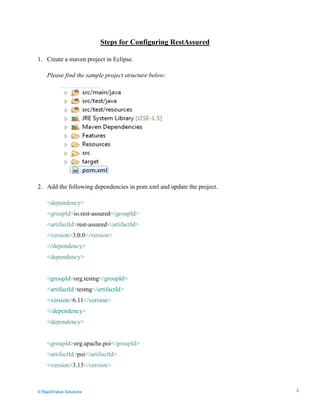 Data Seeding via Parameterized API Requests
Steps for Configuring RestAssured
1. Create a maven project in Eclipse.
Please find the sample project structure below:
2. Add the following dependencies in pom.xml and update the project.
<dependency>
<groupId>io.rest-assured</groupId>
<artifactId>rest-assured</artifactId>
<version>3.0.0</version>
</dependency>
<dependency>
<groupId>org.testng</groupId>
<artifactId>testng</artifactId>
<version>6.11</version>
</dependency>
<dependency>
<groupId>org.apache.poi</groupId>
<artifactId>poi</artifactId>
<version>3.13</version>
© RapidValue Solutions 2
 