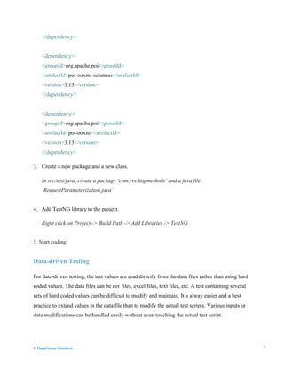 Data Seeding via Parameterized API Requests
</dependency>
<dependency>
<groupId>org.apache.poi</groupId>
<artifactId>poi-ooxml-schemas</artifactId>
<version>3.13</version>
</dependency>
<dependency>
<groupId>org.apache.poi</groupId>
<artifactId>poi-ooxml</artifactId>
<version>3.13</version>
</dependency>
3. Create a new package and a new class.
In src/test/java, create a package ‘com.rvs.httpmethods’ and a java file
‘RequestParameterization.java’
4. Add TestNG library to the project.
Right click on Project -> Build Path -> Add Libraries -> TestNG
5. Start coding.
Data-driven Testing
For data-driven testing, the test values are read directly from the data files rather than using hard
coded values. The data files can be csv files, excel files, text files, etc. A test containing several
sets of hard coded values can be difficult to modify and maintain. It’s alway easier and a best
practice to extend values in the data file than to modify the actual test scripts. Various inputs or
data modifications can be handled easily without even touching the actual test script.
© RapidValue Solutions 3
 