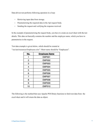 Data Seeding via Parameterized API Requests
Data-driven test performs following operation in a loop:
- Retrieving input data from storage.
- Parameterizing the required data in the Api request body.
- Sending the request and verifying the response received.
In the example of parameterizing the request body, you have to create an excel sheet with the test
details. This data set basically contains the number and the employee name, which you have to
parameterize in the request.
Test data example is given below, which should be created at
"/src/test/resources/Employees.xlsx”: Sheet name should be “Employees”.
The following is the method that uses Apache POI library functions to fetch test data from the
excel sheet and it will return the data as object.
© RapidValue Solutions 4
 
