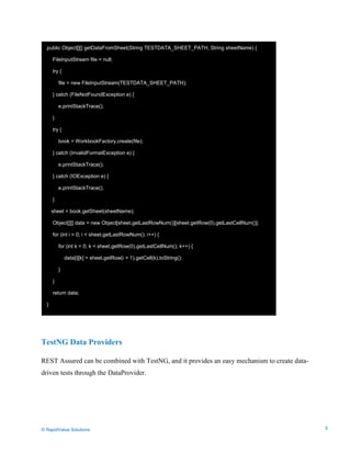 Data Seeding via Parameterized API Requests
TestNG Data Providers
REST Assured can be combined with TestNG, and it provides an easy mechanism to create data-
driven tests through the DataProvider.
public Object[][] getDataFromSheet(String TESTDATA_SHEET_PATH, String sheetName) {
FileInputStream file = null;
try {
file = new FileInputStream(TESTDATA_SHEET_PATH);
} catch (FileNotFoundException e) {
e.printStackTrace();
}
try {
book = WorkbookFactory.create(file);
} catch (InvalidFormatException e) {
e.printStackTrace();
} catch (IOException e) {
e.printStackTrace();
}
sheet = book.getSheet(sheetName);
Object[][] data = new Object[sheet.getLastRowNum()][sheet.getRow(0).getLastCellNum()];
for (int i = 0; i < sheet.getLastRowNum(); i++) {
for (int k = 0; k < sheet.getRow(0).getLastCellNum(); k++) {
data[i][k] = sheet.getRow(i + 1).getCell(k).toString();
}
}
return data;
}
© RapidValue Solutions 5
 
