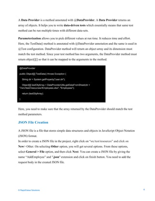 Data Seeding via Parameterized API Requests
A Data Provider is a method annotated with @DataProvider. A Data Provider returns an
array of objects. It helps you to write data-driven tests which essentially means that same test
method can be run multiple times with different data-sets.
Parameterization allows you to pick different values at run time. It reduces time and effort.
Here, the TestData() method is annotated with @DataProvider annotation and the same is used in
@Test configuration. DataProvider method will return an object array and its dimension must
match the test method. Since your test method has two arguments, the DataProvider method must
return object[][] so that it can be mapped to the arguments in the method.
Here, you need to make sure that the array returned by the DataProvider should match the test
method parameters.
JSON File Creation
A JSON file is a file that stores simple data structures and objects in JavaScript Object Notation
(JSON) format.
In order to create a JSON file in the project, right click on “src/test/resources” and click on
New> Other. On selecting Other option, you will get several options. From these options,
select General > File option, and then click Next. You can create a JSON file by giving the
name “AddEmployee” and ".json" extension and click on finish button. You need to add the
request body in the created JSON file.
@DataProvider
public Object[][] TestData() throws Exception {
String dir = System.getProperty("user.dir");
Object[][] testObjArray = DataProviderUtils.getDataFromSheet(dir +
"//src//test//resources//Employees.xlsx", "Employees");
return (testObjArray);
}
© RapidValue Solutions 6
 