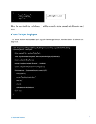 Data Seeding via Parameterized API Requests
Here, the name inside the curly braces {} will be replaced with the values fetched from the excel
sheet.
Create Multiple Employees
The below method will send the post request with the parameters provided and it will return the
response.
{
"name": "${name}",
"salary": "100100",
"age": "25"
}
public Response postRequest(String URI, String resource, String payloadFolderPath, String
EmpName) throws IOException {
String payloadPath = payloadFolderPath;
String payload = new String(Files.readAllBytes(Paths.get(payloadPath)));
System.out.println(EmpName);
payload = payload.replace("${name}", EmpName);
System.out.println("Payload is" + "n" + payload);
Response resp = RestAssured.given().baseUri(URI)
.body(payload)
.contentType("application/json")
.log().all()
.when()
.post(resource).andReturn();
return resp;
}
AddEmployee.json
© RapidValue Solutions 7
 