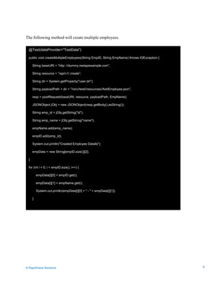 Data Seeding via Parameterized API Requests
The following method will create multiple employees.
@Test(dataProvider="TestData")
public void createMultipleEmployees(String EmpID, String EmpName) throws IOException {
String baseURI = “http: //dummy.restapiexample.com”;
String resource = “/api/v1/ create”;
String dir = System.getProperty("user.dir");
String payloadPath = dir + "//src//test//resources//AddEmployee.json”;
resp = postRequest(baseURI, resource, payloadPath, EmpName);
JSONObject jObj = new JSONObject(resp.getBody().asString());
String emp_id = jObj.getString("id");
String emp_name = jObj.getString("name");
empName.add(emp_name);
empID.add(emp_id);
System.out.println("Created Employee Datails");
empData = new String[empID.size()][2];
}
for (int i = 0; i < empID.size(); i++) {
empData[i][0] = empID.get(i);
empData[i][1] = empName.get(i);
System.out.println(empData[i][0] + " - " + empData[i][1]);
}
© RapidValue Solutions 8
 