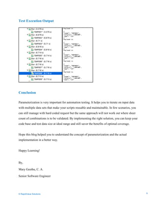 Data Seeding via Parameterized API Requests
Test Execution Output
Conclusion
Parameterization is very important for automation testing. It helps you to iterate on input data
with multiple data sets that make your scripts reusable and maintainable. In few scenarios, you
can still manage with hard coded request but the same approach will not work out where sheer
count of combinations is to be validated. By implementing the right solution, you can keep your
code base and test data size at ideal range and still savor the benefits of optimal coverage.
Hope this blog helped you to understand the concept of parameterization and the actual
implementation in a better way.
Happy Learning!
By,
Mary Geethu, C. A.
Senior Software Engineer
© RapidValue Solutions 9
 