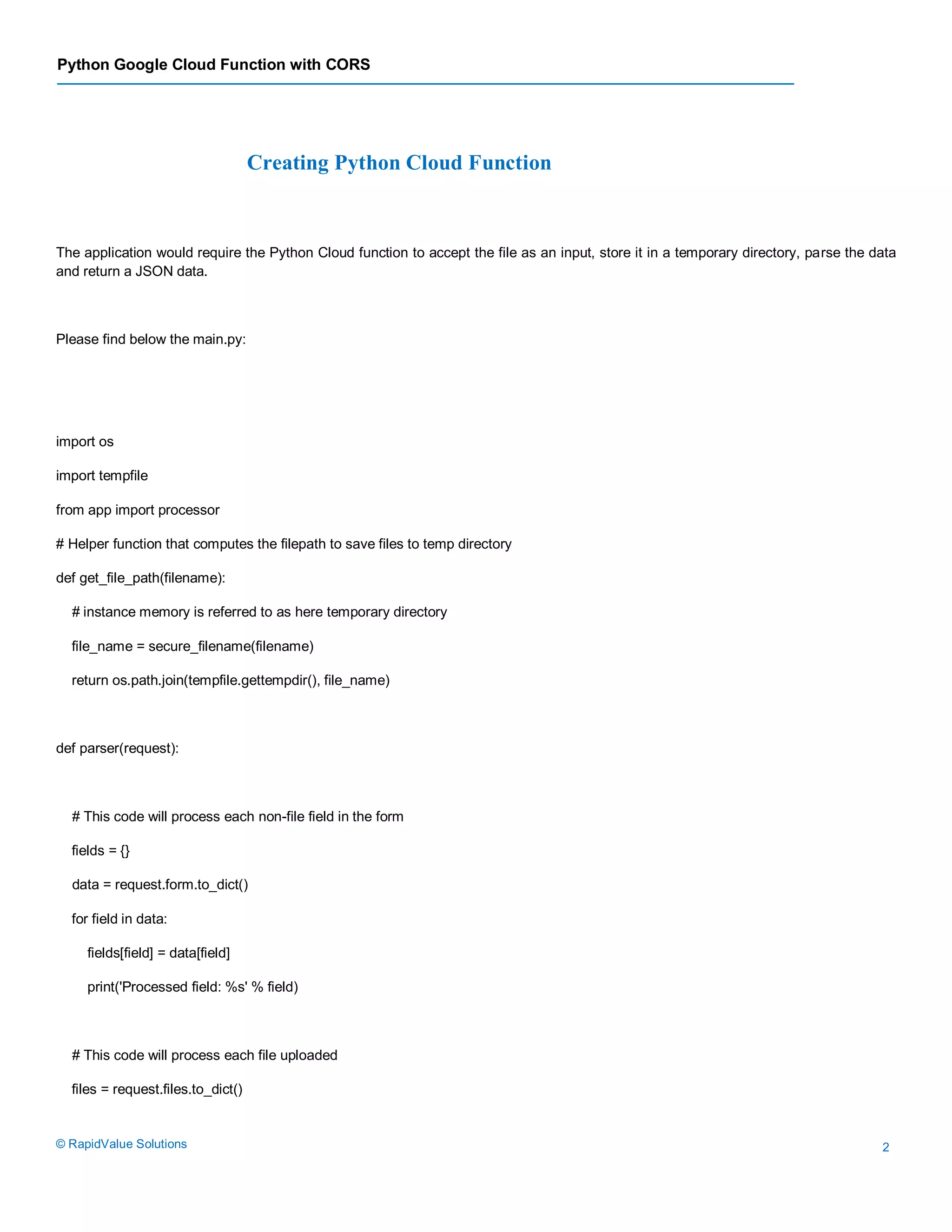 Python Google Cloud Function with CORS
© RapidValue Solutions 2
Creating Python Cloud Function
The application would require the Python Cloud function to accept the file as an input, store it in a temporary directory, parse the data
and return a JSON data.
Please find below the main.py:
import os
import tempfile
from app import processor
# Helper function that computes the filepath to save files to temp directory
def get_file_path(filename):
# instance memory is referred to as here temporary directory
file_name = secure_filename(filename)
return os.path.join(tempfile.gettempdir(), file_name)
def parser(request):
# This code will process each non-file field in the form
fields = {}
data = request.form.to_dict()
for field in data:
fields[field] = data[field]
print('Processed field: %s' % field)
# This code will process each file uploaded
files = request.files.to_dict()
 