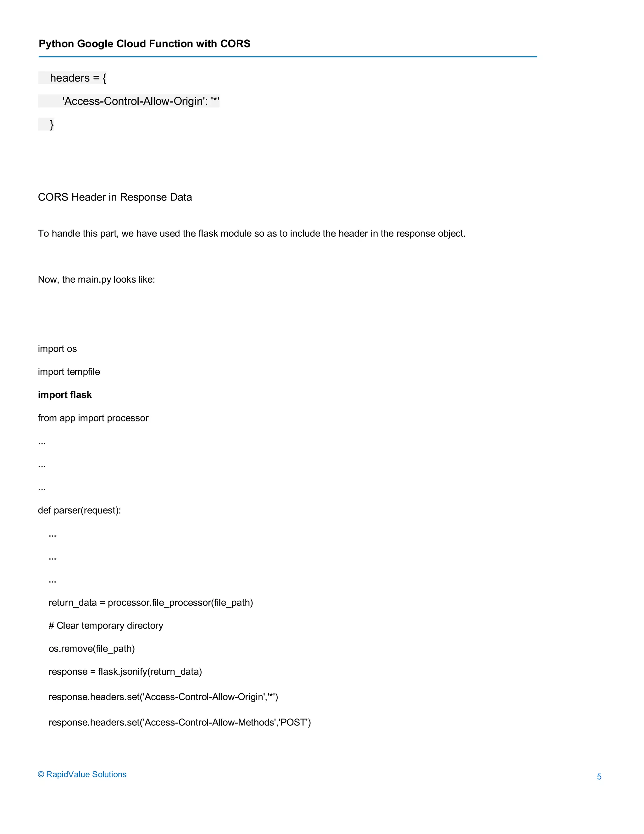 Python Google Cloud Function with CORS
© RapidValue Solutions 5
headers = {
'Access-Control-Allow-Origin': '*'
}
CORS Header in Response Data
To handle this part, we have used the flask module so as to include the header in the response object.
Now, the main.py looks like:
import os
import tempfile
import flask
from app import processor
...
...
...
def parser(request):
...
...
...
return_data = processor.file_processor(file_path)
# Clear temporary directory
os.remove(file_path)
response = flask.jsonify(return_data)
response.headers.set('Access-Control-Allow-Origin','*')
response.headers.set('Access-Control-Allow-Methods','POST')
 