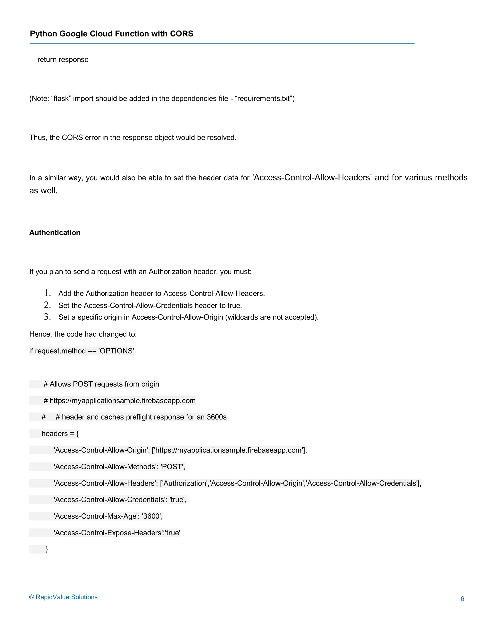 Python Google Cloud Function with CORS
© RapidValue Solutions 6
return response
(Note: “flask” import should be added in the dependencies file - “requirements.txt”)
Thus, the CORS error in the response object would be resolved.
In a similar way, you would also be able to set the header data for 'Access-Control-Allow-Headers’ and for various methods
as well.
Authentication
If you plan to send a request with an Authorization header, you must:
1. Add the Authorization header to Access-Control-Allow-Headers.
2. Set the Access-Control-Allow-Credentials header to true.
3. Set a specific origin in Access-Control-Allow-Origin (wildcards are not accepted).
Hence, the code had changed to:
if request.method == 'OPTIONS'
# Allows POST requests from origin
# https://myapplicationsample.firebaseapp.com
# # header and caches preflight response for an 3600s
headers = {
'Access-Control-Allow-Origin': ['https://myapplicationsample.firebaseapp.com’],
'Access-Control-Allow-Methods': 'POST',
'Access-Control-Allow-Headers': ['Authorization','Access-Control-Allow-Origin','Access-Control-Allow-Credentials'],
'Access-Control-Allow-Credentials': 'true',
'Access-Control-Max-Age': '3600',
'Access-Control-Expose-Headers':'true'
}
 