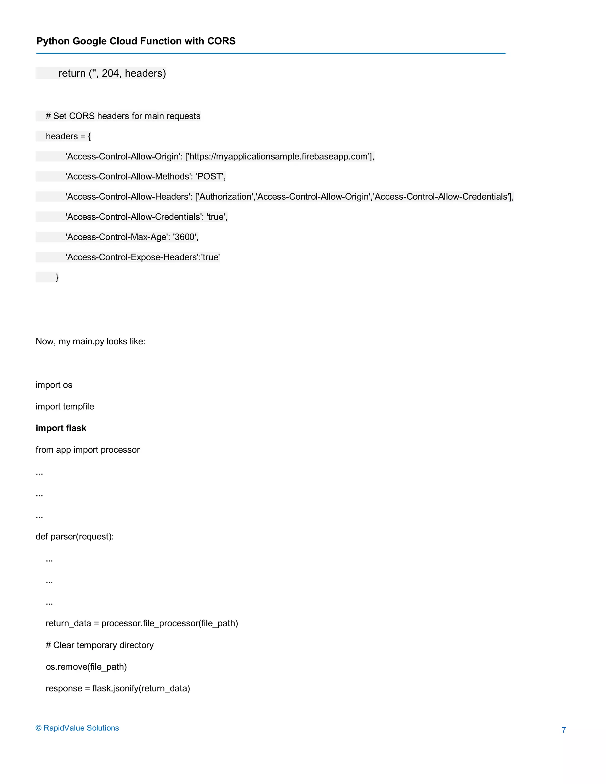 Python Google Cloud Function with CORS
© RapidValue Solutions 7
return ('', 204, headers)
# Set CORS headers for main requests
headers = {
'Access-Control-Allow-Origin': ['https://myapplicationsample.firebaseapp.com’],
'Access-Control-Allow-Methods': 'POST',
'Access-Control-Allow-Headers': ['Authorization','Access-Control-Allow-Origin','Access-Control-Allow-Credentials'],
'Access-Control-Allow-Credentials': 'true',
'Access-Control-Max-Age': '3600',
'Access-Control-Expose-Headers':'true'
}
Now, my main.py looks like:
import os
import tempfile
import flask
from app import processor
...
...
...
def parser(request):
...
...
...
return_data = processor.file_processor(file_path)
# Clear temporary directory
os.remove(file_path)
response = flask.jsonify(return_data)
 