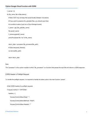 Python Google Cloud Function with CORS
© RapidValue Solutions 3
f_names = []
for file_name, file in files.items():
# Note: GCF may not keep files saved locally between invocations.
# If you want to preserve the uploaded files, you should save them
# to another location (such as a Cloud Storage bucket).
f_name = get_file_path(file_name)
file.save(f_name)
f_names.append(f_name)
print('Processed file: %s' % file_name)
return_data = processor.file_processor(file_path)
# Clear temporary directory
os.remove(file_path)
return return_data
Note:
The “processor” is the custom module in which “file_processor” is a function that parses the input file and returns a JSON response.
CORS Header in Preflight Request
To handle the preflight request, it is required to handle the below code in the main function “parser”.
# Set CORS headers for preflight requests
if request.method == 'OPTIONS':
headers = {
'Access-Control-Allow-Origin': '*',
'Access-Control-Allow-Methods': 'POST',
'Access-Control-Allow-Headers': '*'
 