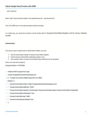 Python Google Cloud Function with CORS
© RapidValue Solutions 6
return response
(Note: “flask” import should be added in the dependencies file - “requirements.txt”)
Thus, the CORS error in the response object would be resolved.
In a similar way, you would also be able to set the header data for 'Access-Control-Allow-Headers’ and for various methods
as well.
Authentication
If you plan to send a request with an Authorization header, you must:
1. Add the Authorization header to Access-Control-Allow-Headers.
2. Set the Access-Control-Allow-Credentials header to true.
3. Set a specific origin in Access-Control-Allow-Origin (wildcards are not accepted).
Hence, the code had changed to:
if request.method == 'OPTIONS'
# Allows POST requests from origin
# https://myapplicationsample.firebaseapp.com
# # header and caches preflight response for an 3600s
headers = {
'Access-Control-Allow-Origin': ['https://myapplicationsample.firebaseapp.com’],
'Access-Control-Allow-Methods': 'POST',
'Access-Control-Allow-Headers': ['Authorization','Access-Control-Allow-Origin','Access-Control-Allow-Credentials'],
'Access-Control-Allow-Credentials': 'true',
'Access-Control-Max-Age': '3600',
'Access-Control-Expose-Headers':'true'
}
 