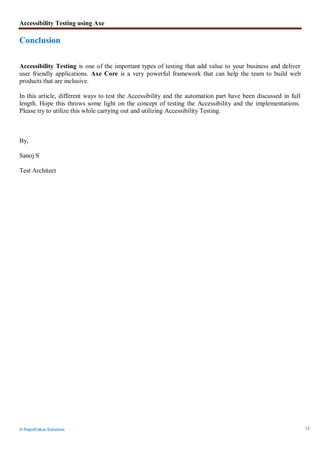 Accessibility Testing using Axe
© RapidValue Solutions 12
Conclusion
Accessibility Testing is one of the important types of testing that add value to your business and deliver
user friendly applications. Axe Core is a very powerful framework that can help the team to build web
products that are inclusive.
In this article, different ways to test the Accessibility and the automation part have been discussed in full
length. Hope this throws some light on the concept of testing the Accessibility and the implementations.
Please try to utilize this while carrying out and utilizing Accessibility Testing.
By,
Sanoj S
Test Architect
 
